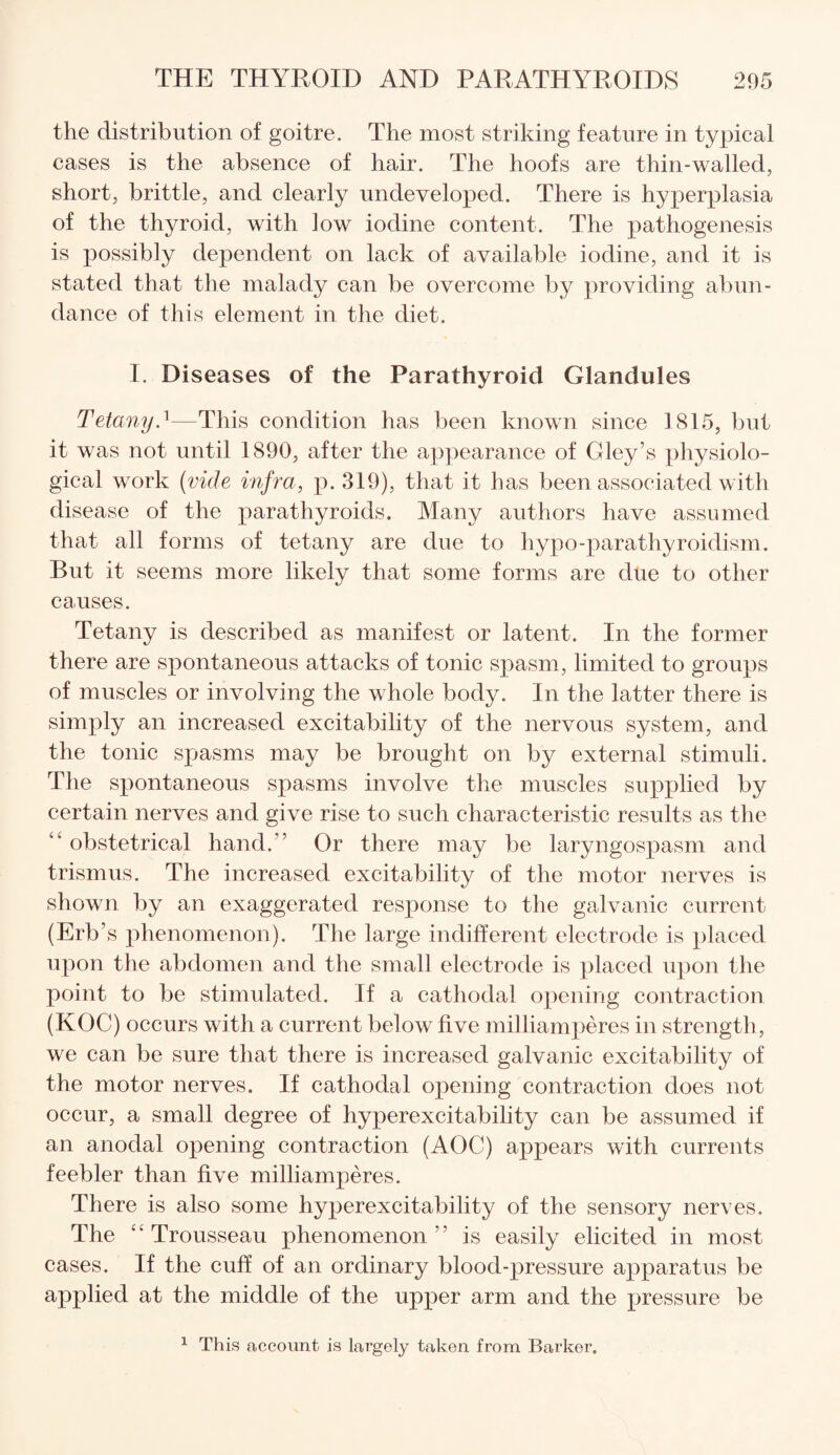 the distribution of goitre. The most striking feature in typical cases is the absence of hair. The hoofs are thin-walled, short, brittle, and clearly undeveloped. There is hyperplasia of the thyroid, with low iodine content. The pathogenesis is possibly dependent on lack of available iodine, and it is stated that the malady can be overcome by providing abun¬ dance of this element in the diet. I. Diseases of the Parathyroid Glandules Tetany.1—This condition has been known since 1815, but it was not until 1890, after the appearance of Gley’s physiolo¬ gical work (vide infra, p. 319), that it has been associated with disease of the parathyroids. Many authors have assumed that all forms of tetany are due to hypo-parathyroidism. But it seems more likely that some forms are due to other causes. Tetany is described as manifest or latent. In the former there are spontaneous attacks of tonic spasm, limited to groups of muscles or involving the whole body. In the latter there is simply an increased excitability of the nervous system, and the tonic spasms may be brought on by external stimuli. The spontaneous spasms involve the muscles supplied by certain nerves and give rise to such characteristic results as the “ obstetrical hand/’ Or there may be laryngospasm and trismus. The increased excitability of the motor nerves is shown by an exaggerated response to the galvanic current (Erb’s phenomenon). The large indifferent electrode is placed upon the abdomen and the small electrode is placed upon the point to be stimulated. If a cathodal opening contraction (KOC) occurs with a current below five milliamperes in strength, we can be sure that there is increased galvanic excitability of the motor nerves. If cathodal opening contraction does not occur, a small degree of hyperexcitability can be assumed if an anodal opening contraction (AOC) appears with currents feebler than five milliamperes. There is also some hyperexcitability of the sensory nerves. The “ Trousseau phenomenon ” is easily elicited in most cases. If the cuff of an ordinary blood-pressure apparatus be applied at the middle of the upper arm and the pressure be 1 This account is largely taken from Barker.