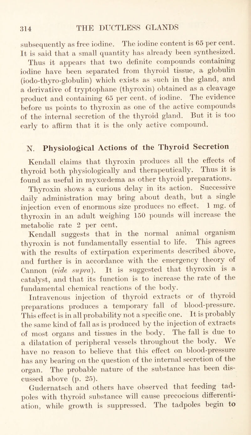 subsequently as free iodine. The iodine content is 65 per cent. It is said that a small quantity has already been synthesized. Thus it appears that two definite compounds containing iodine have been separated from thyroid tissue, a globulin (iodo-thyro-globulin) which exists as such in the gland, and a derivative of tryptophane (thyroxin) obtained as a cleavage product and containing 65 per cent, of iodine. The evidence before us points to thyroxin as one of the active compounds of the internal secretion of the thyroid gland. But it is too early to affirm that it is the only active compound. N. Physiological Actions of the Thyroid Secretion Kendall claims that thyroxin produces all the effects of thyroid both physiologically and therapeutically. Thus it is found as useful in myxoedema as other thyroid preparations. Thyroxin shows a curious delay in its action. Successive daily administration may bring about death, but a single injection even of enormous size produces no effect. 1 mg. of thyroxin in an adult weighing 150 pounds will increase the metabolic rate 2 per cent. Kendall suggests that in the normal animal organism thyroxin is not fundamentally essential to life. This agrees with the results of extirpation experiments described above, and further is in accordance with the emergency theory of Cannon (vide supra). It is suggested that thyroxin is a catalyst, and that its function is to increase the rate of the fundamental chemical reactions of the body. Intravenous injection of thyroid extracts or of thyroid preparations produces a temporary fall of blood-pressure. This effect is in all probability not a specific one. It is probably the same kind of fall as is produced by the injection of extracts of most organs and tissues in the body. The fall is due to a dilatation of peripheral vessels throughout the body. W e have no reason to believe that this effect on blood-pressure has any bearing on the question of the internal secretion of the organ. The probable nature of the substance has been dis¬ cussed above (p. 25). Gudernatsch and others have observed that feeding tad¬ poles with thyroid substance will cause precocious differenti¬ ation, while growth is suppressed. The tadpoles begin to