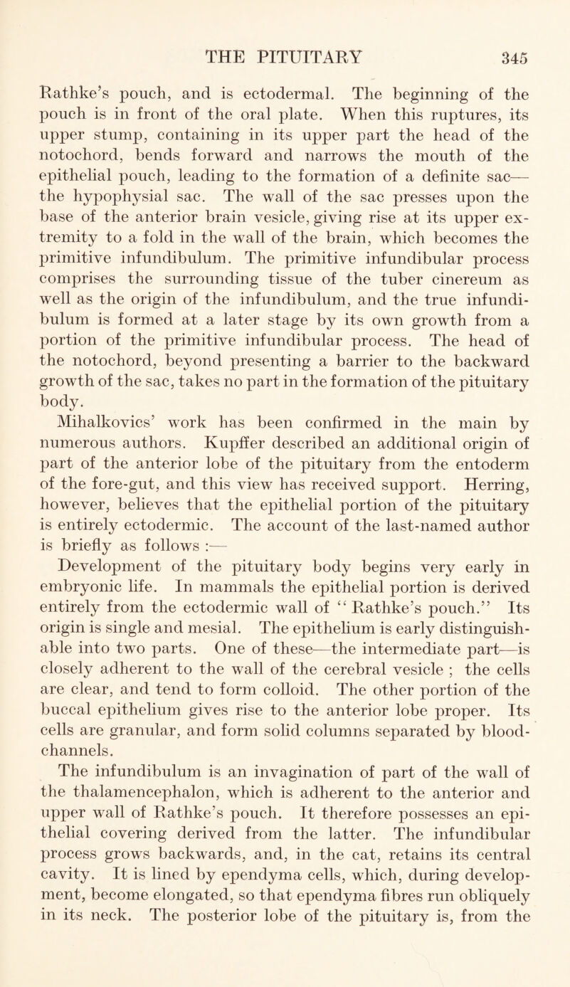 Rathke’s pouch, and is ectodermal. The beginning of the pouch is in front of the oral plate. When this ruptures, its upper stump, containing in its upper part the head of the notochord, bends forward and narrows the mouth of the epithelial pouch, leading to the formation of a definite sac— the hypophysial sac. The wall of the sac presses upon the base of the anterior brain vesicle, giving rise at its upper ex¬ tremity to a fold in the wall of the brain, which becomes the primitive infundibulum. The primitive infundibular process comprises the surrounding tissue of the tuber cinereum as well as the origin of the infundibulum, and the true infundi¬ bulum is formed at a later stage by its own growth from a portion of the primitive infundibular process. The head of the notochord, beyond presenting a barrier to the backward growth of the sac, takes no part in the formation of the pituitary body. Mihalkovics’ work has been confirmed in the main by numerous authors. Kupffer described an additional origin of part of the anterior lobe of the pituitary from the entoderm of the fore-gut, and this view has received support. Herring, however, believes that the epithelial portion of the pituitary is entirely ectodermic. The account of the last-named author is briefly as follows :•— Development of the pituitary body begins very early in embryonic life. In mammals the epithelial portion is derived entirely from the ectodermic wall of “ Rathke’s pouch.” Its origin is single and mesial. The epithelium is early distinguish¬ able into two parts. One of these—the intermediate part-—is closely adherent to the wall of the cerebral vesicle ; the cells are clear, and tend to form colloid. The other portion of the buccal epithelium gives rise to the anterior lobe proper. Its cells are granular, and form solid columns separated by blood- channels. The infundibulum is an invagination of part of the wall of the thalamencephalon, which is adherent to the anterior and upper wall of Rathke’s pouch. It therefore possesses an epi¬ thelial covering derived from the latter. The infundibular process grows backwards, and, in the cat, retains its central cavity. It is lined by ependyma cells, which, during develop¬ ment, become elongated, so that ependyma fibres run obliquely in its neck. The posterior lobe of the pituitary is, from the