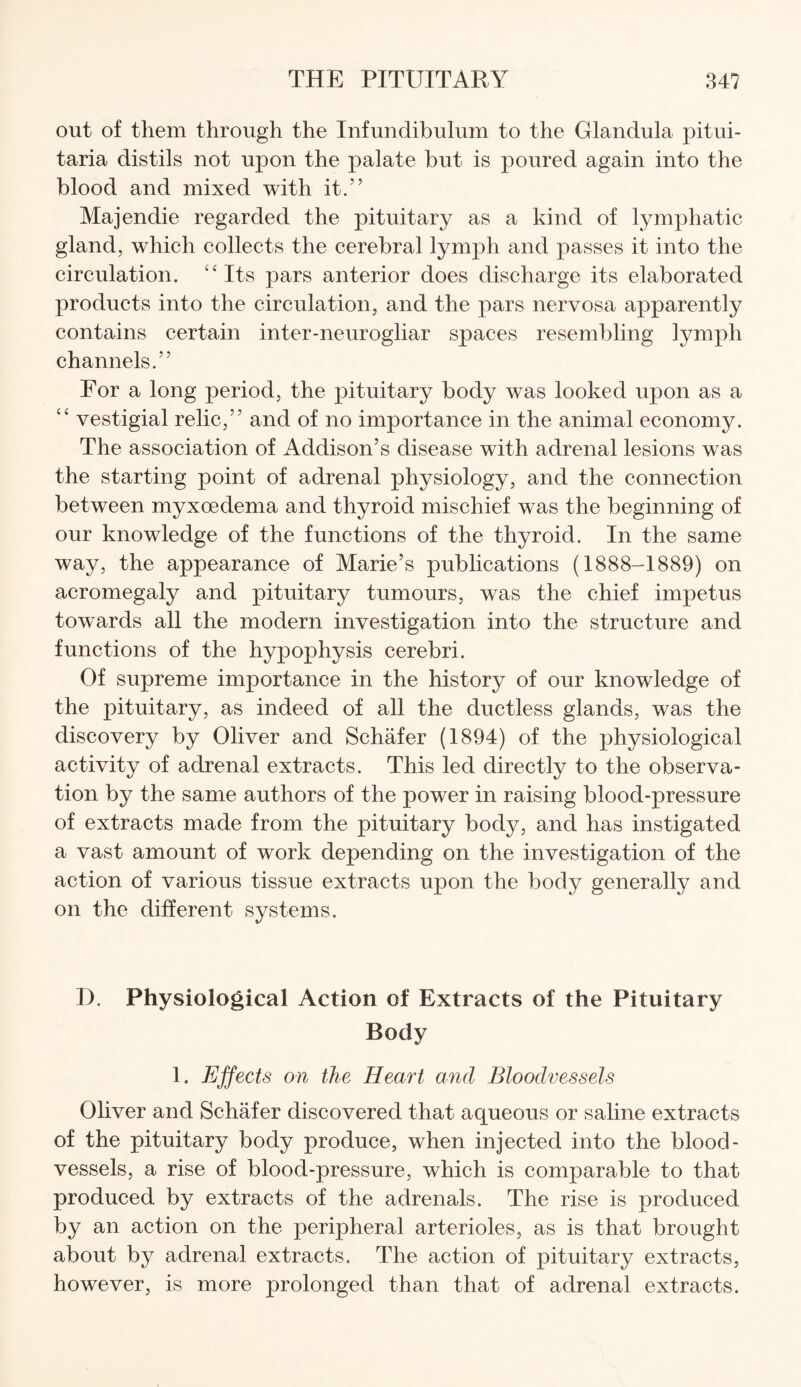 out of them through the Infundibulum to the Glandula pitui- taria distils not upon the palate but is poured again into the blood and mixed with it.” Majendie regarded the pituitary as a kind of lymphatic gland, which collects the cerebral lymph and passes it into the circulation. “Its pars anterior does discharge its elaborated products into the circulation, and the pars nervosa apparently contains certain inter-neurogliar spaces resembling lymph channels.” For a long period, the pituitary body was looked upon as a “ vestigial relic,” and of no importance in the animal economy. The association of Addison’s disease with adrenal lesions was the starting point of adrenal physiology, and the connection between myxoedema and thyroid mischief was the beginning of our knowledge of the functions of the thyroid. In the same way, the appearance of Marie’s publications (1888-1889) on acromegaly and pituitary tumours, was the chief impetus towards all the modern investigation into the structure and functions of the hypophysis cerebri. Of supreme importance in the history of our knowledge of the pituitary, as indeed of all the ductless glands, was the discovery by Oliver and Schafer (1894) of the physiological activity of adrenal extracts. This led directly to the observa¬ tion by the same authors of the power in raising blood-pressure of extracts made from the pituitary body, and has instigated a vast amount of work depending on the investigation of the action of various tissue extracts upon the body generally and on the different systems. T>. Physiological Action of Extracts of the Pituitary Body 1. Effects on the Heart and Bloodvessels Oliver and Schafer discovered that aqueous or saline extracts of the pituitary body produce, when injected into the blood¬ vessels, a rise of blood-pressure, which is comparable to that produced by extracts of the adrenals. The rise is produced by an action on the peripheral arterioles, as is that brought about by adrenal extracts. The action of pituitary extracts, however, is more prolonged than that of adrenal extracts.