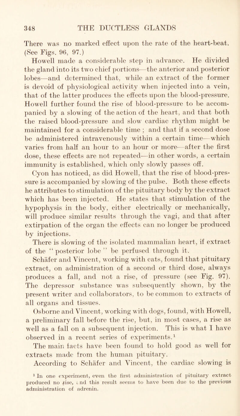 There was no marked effect upon the rate of the heart-beat. (See Figs. 96, 97.) Howell made a considerable step in advance. He divided the gland into its two chief portions—the anterior and posterior lobes—and determined that, while an extract of the former is devoid of physiological activity when injected into a vein, that of the latter produces the effects upon the blood-pressure. Howell further found the rise of blood-pressure to be accom¬ panied by a slowing of the action of the heart, and that both the raised blood-pressure and slow cardiac rhythm might be maintained for a considerable time ; and that if a second dose be administered intravenously within a certain time—which varies from half an hour to an hour or more-—after the first dose, these effects are not repeated—in other words, a certain immunity is established, which only slowly passes off. Cyon has noticed, as did Howell, that the rise of blood-pres¬ sure is accompanied by slowing of the pulse. Both these effects he attributes to stimulation of the pituitary body by the extract which has been injected. He states that stimulation of the hypophysis in the body, either electrically or mechanically, will produce similar results through the vagi, and that after extirpation of the organ the effects can no longer be produced by injections. There is slowing of the isolated mammalian heart, if extract of the “ posterior lobe be perfused through it. Schafer and Vincent, working with cats, found that pituitary extract, on administration of a second or third dose, always produces a fall, and not a rise, of pressure (see Fig. 97). The depressor substance was subsequently shown, by the present writer and collaborators, to be common to extracts of all organs and tissues. Osborne and Vincent, working with dogs, found, with Howell, a preliminary fall before the rise, but, in most cases, a rise as well as a fall on a subsequent injection. This is what I have observed in a recent series of experiments.1 The main facts have been found to hold good as well for extracts made from the human pituitary. According to Schafer and Vincent, the cardiac slowing is 1 In one experiment, even the first administration of pituitary extract produced no fise, i nd this result seems to have been due to the previous administration of adrenin.