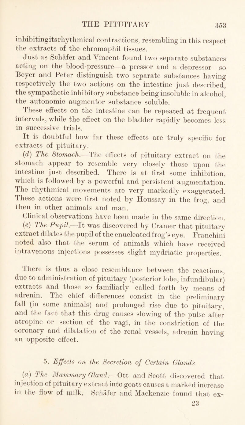 inhibiting its rhythmical contractions, resembling in this respect the extracts of the chromaphil tissues. Just as Schafer and Vincent found two separate substances acting on the blood-pressure—a pressor and a depressor—so Beyer and Peter distinguish two separate substances having respectively the two actions on the intestine just described, the sympathetic inhibitory substance being insoluble in alcohol, the autonomic augment or substance soluble. These effects on the intestine can be repeated at frequent intervals, while the effect on the bladder rapidly becomes less in successive trials. It is doubtful how far these effects are truly specific for extracts of pituitary. (d) The Stomach.—The effects of pituitary extract on the stomach appear to resemble very closely those upon the intestine just described. There is at first some inhibition, which is followed by a powerful and persistent augmentation. The rhythmical movements are very markedly exaggerated. These actions were first noted by Houssay in the frog, and then in other animals and man. Clinical observations have been made in the same direction. (e) The Pupil.—It was discovered by Cramer that pituitary extract dilates the pupil of the enucleated frog’s eye. Franchini noted also that the serum of animals which have received intravenous injections possesses slight mydriatic properties. There is thus a close resemblance between the reactions, due to administration of pituitary (posterior lobe, infundibular) extracts and those so familiarly called forth by means of adrenin. The chief differences consist in the preliminary fall (in some animals) and prolonged rise due to pituitary, and the fact that this drug causes slowing of the pulse after atropine or section of the vagi, in the constriction of the coronary and dilatation of the renal vessels, adrenin having an opposite effect. 5. Effects on the Secretion of Certain Glands (a) The Mammary Gland.—Ott and Scott discovered that injection of pituitary extract into goats causes a marked increase in the flow of milk, Schafer and Mackenzie found that ex- 23