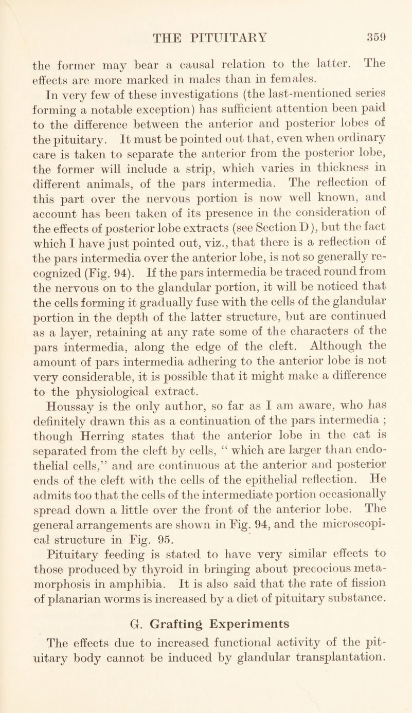 the former may bear a causal relation to the latter. The effects are more marked in males than in females. In very few of these investigations (the last-mentioned series forming a notable exception) has sufficient attention been paid to the difference between the anterior and posterior lobes of the pituitary. It must be pointed out that, even when ordinary care is taken to separate the anterior from the posterior lobe, the former will include a strip, which varies in thickness in different animals, of the pars intermedia. The reflection of this part over the nervous portion is now well known, and account has been taken of its presence in the consideration of the effects of posterior lobe extracts (see Section D), but the fact which I have just pointed out, viz., that there is a reflection of the pars intermedia over the anterior lobe, is not so generally re¬ cognized (Fig. 94). If the pars intermedia be traced round from the nervous on to the glandular portion, it will be noticed that the cells forming it gradually fuse with the cells of the glandular portion in the depth of the latter structure, but are continued as a layer, retaining at any rate some of the characters of the pars intermedia, along the edge of the cleft. Although the amount of pars intermedia adhering to the anterior lobe is not very considerable, it is possible that it might make a difference to the physiological extract. Houssay is the only author, so far as I am aware, who has definitely drawn this as a continuation of the pars intermedia ; though Herring states that the anterior lobe in the cat is separated from the cleft by cells, “ which are larger than endo¬ thelial cells,” and are continuous at the anterior and posterior ends of the cleft with the cells of the epithelial reflection. He admits too that the cells of the intermediate portion occasionally spread down a little over the front of the anterior lobe. The general arrangements are shown in Fig. 94, and the microscopi¬ cal structure in Fig. 95. Pituitary feeding is stated to have very similar effects to those produced by thyroid in bringing about precocious meta¬ morphosis in amphibia. It is also said that the rate of fission of planarian worms is increased by a diet of pituitary substance. G. Grafting Experiments The effects due to increased functional activity of the pit¬ uitary body cannot be induced by glandular transplantation.