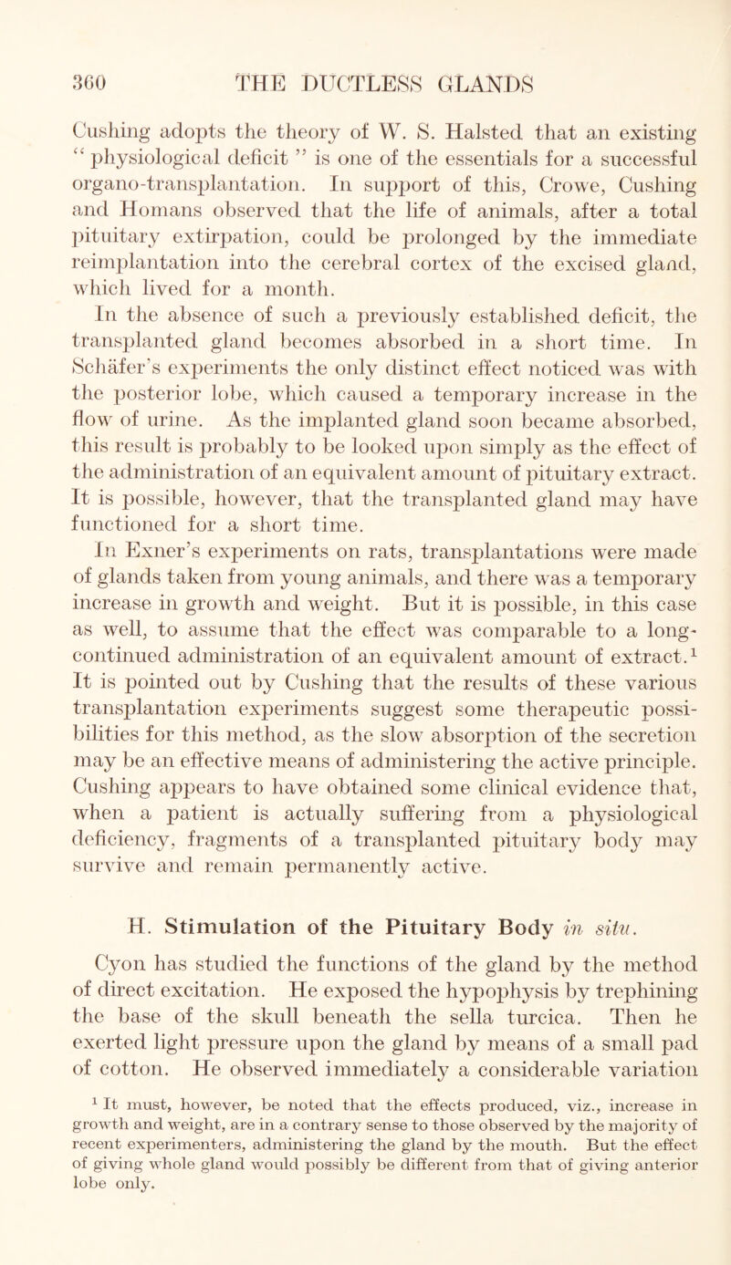 Cushing adopts the theory of W. S. Halsted that an existing “ physiological deficit ” is one of the essentials for a successful organo-transplantation. In support of this, Crowe, Cushing and Homans observed that the life of animals, after a total pituitary extirpation, could be prolonged by the immediate reimplantation into the cerebral cortex of the excised gland, which lived for a month. In the absence of such a previously established deficit, the transplanted gland becomes absorbed in a short time. In Schafer’s experiments the only distinct effect noticed was with the posterior lobe, which caused a temporary increase in the flow of urine. As the implanted gland soon became absorbed, this result is probably to be looked upon simply as the effect of the administration of an equivalent amount of pituitary extract . It is possible, however, that the transplanted gland may have functioned for a short time. In Exner’s experiments on rats, transplantations were made of glands taken from young animals, and there was a temporary increase in growth and weight. But it is possible, in this case as well, to assume that the effect was comparable to a long- continued administration of an equivalent amount of extract.1 It is pointed out by Cushing that the results of these various transplantation experiments suggest some therapeutic possi¬ bilities for this method, as the slow absorption of the secretion may be an effective means of administering the active principle. Cushing appears to have obtained some clinical evidence that, when a patient is actually suffering from a physiological deficiency, fragments of a transplanted pituitary body may survive and remain permanently active. H. Stimulation of the Pituitary Body in sitv. Cyon has studied the functions of the gland by the method of direct excitation. He exposed the hypophysis by trephining the base of the skull beneath the sella turcica. Then he exerted light pressure upon the gland by means of a small pad of cotton. He observed immediately a considerable variation 1 It must, however, be noted that the effects produced, viz., increase in growth and weight, are in a contrary sense to those observed by the majority of recent experimenters, administering the gland by the mouth. But the effect of giving whole gland would possibly be different from that of giving anterior lobe only.