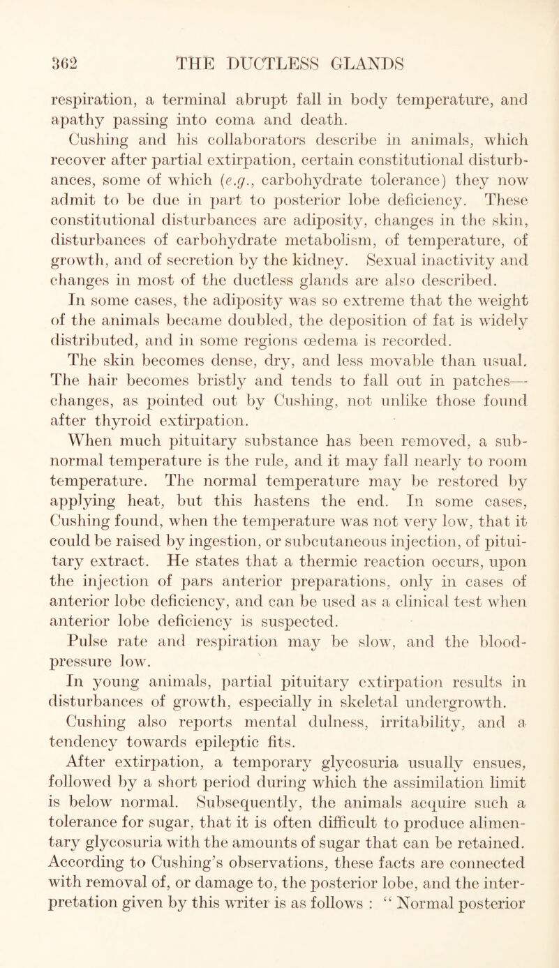 respiration, a terminal abrupt fall in body temperature, and apathy passing into coma and death. Cushing and his collaborators describe in animals, which recover after partial extirpation, certain constitutional disturb¬ ances, some of which (e.g.} carbohydrate tolerance) they now admit to be due in part to posterior lobe deficiency. These constitutional disturbances are adiposity, changes in the skin, disturbances of carbohydrate metabolism, of temperature, of growth, and of secretion by the kidney. Sexual inactivity and changes in most of the ductless glands are also described. In some cases, the adiposity was so extreme that the weight of the animals became doubled, the deposition of fat is widely distributed, and in some regions oedema is recorded. The skin becomes dense, dry, and less movable than usual. The hair becomes bristly and tends to fall out in patches— changes, as pointed out by Cushing, not unlike those found after thyroid extirpation. When much pituitary substance has been removed, a sub¬ normal temperature is the rule, and it may fall nearly to room temperature. The normal temperature may be restored by applying heat, but this hastens the end. In some cases, Cushing found, when the temperature was not very low, that it could be raised by ingestion, or subcutaneous injection, of pitui¬ tary extract. He states that a thermic reaction occurs, upon the injection of pars anterior preparations, only in cases of anterior lobe deficiency, and can be used as a clinical test when anterior lobe deficiency is suspected. Pulse rate and respiration may be slow, and the blood- pressure low. In young animals, partial pituitary extirpation results in disturbances of growth, especially in skeletal undergrowth. Cushing also reports mental dulness, irritability, and a tendency towards epileptic fits. After extirpation, a temporary gtycosuria usually ensues, followed by a short period during which the assimilation limit is below normal. (Subsequently, the animals acquire such a tolerance for sugar, that it is often difficult to produce alimen¬ tary glycosuria with the amounts of sugar that can be retained. According to Cushing’s observations, these facts are connected with removal of, or damage to, the posterior lobe, and the inter¬ pretation given by this writer is as follows : “ Normal posterior