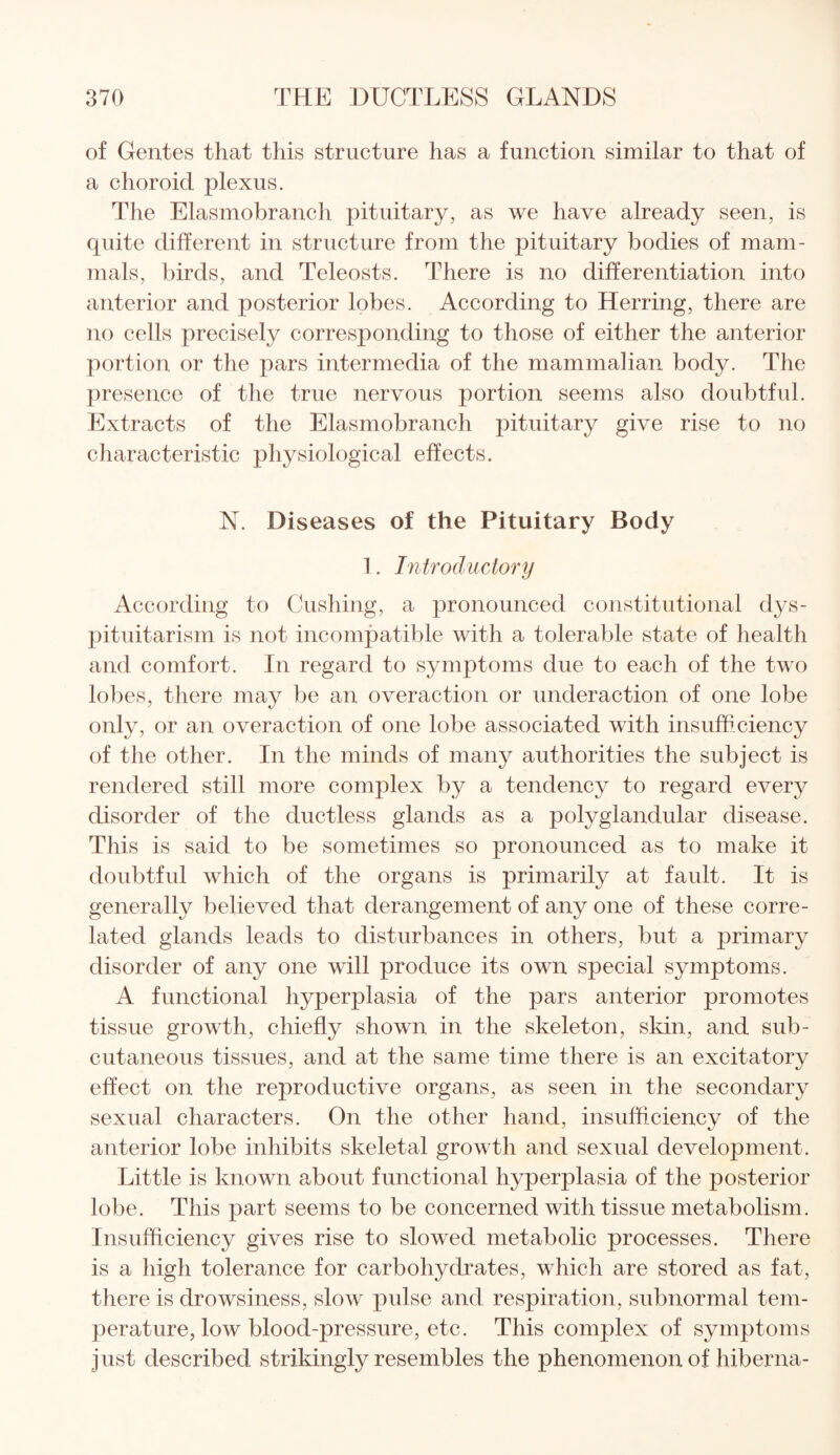 of Gentes that this structure has a function similar to that of a choroid plexus. The Elasmobranch pituitary, as we have already seen, is quite different in structure from the pituitary bodies of mam¬ mals, birds, and Teleosts. There is no differentiation into anterior and posterior lobes. According to Herring, there are no cells precisely corresponding to those of either the anterior portion or the pars intermedia of the mammalian body. The presence of the true nervous portion seems also doubtful. Extracts of the Elasmobranch pituitary give rise to no characteristic physiological effects. N. Diseases of the Pituitary Body 1. Introductory According to Cushing, a pronounced constitutional dys- pituitarism is not incompatible with a tolerable state of health and comfort. In regard to symptoms due to each of the two lobes, there may be an overaction or underaction of one lobe only, or an overaction of one lobe associated with insufficiency of the other. In the minds of many authorities the subject is rendered still more complex by a tendency to regard every disorder of the ductless glands as a polyglandular disease. This is said to be sometimes so pronounced as to make it doubtful which of the organs is primarily at fault. It is generally believed that derangement of any one of these corre¬ lated glands leads to disturbances in others, but a primary disorder of any one will produce its own special symptoms. A functional hyperplasia of the pars anterior promotes tissue growth, chiefly shown in the skeleton, skin, and sub¬ cutaneous tissues, and at the same time there is an excitatory effect on the reproductive organs, as seen in the secondary sexual characters. On the other hand, insufficiency of the anterior lobe inhibits skeletal growth and sexual development. Little is known about functional hyperplasia of the posterior lobe. This part seems to be concerned with tissue metabolism. Insufficiency gives rise to slowed metabolic processes. There is a high tolerance for carbohydrates, which are stored as fat, there is drowsiness, slow pulse and respiration, subnormal tem¬ perature, low blood-pressure, etc. This complex of symptoms just described strikingly resembles the phenomenon of hiberna-