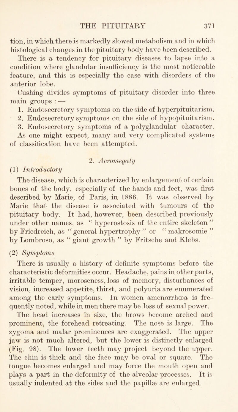 tion, in which there is markedly slowed metabolism and in which histological changes in the pituitary body have been described. There is a tendency for pituitary diseases to lapse into a condition where glandular insufficiency is the most noticeable feature, and this is especially the case with disorders of the anterior lobe. Cushing divides symptoms of pituitary disorder into three main groups : — 1. Endosecretory symptoms on the side of hyperpituitarism. 2. Endosecretory symptoms on the side of hypopituitarism. 3. Endosecretory symptoms of a polyglandular character. As one might expect, many and very complicated systems of classification have been attempted. 2. Acromegaly (1) Introductory The disease, which is characterized by enlargement of certain bones of the body, especially of the hands and feet, was first described by Marie, of Paris, in 1886. It was observed by Marie that the disease is associated with tumours of the pituitary body. It had, however, been described previously under other names, as C£ hyperostosis of the entire skeleton ” by Friedreich, as “ general hypertrophy ” or “ makrosomie ” by Lombroso, as “ giant growth ” by Fritsche and Klebs. (2) Symptoms There is usually a history of definite symptoms before the characteristic deformities occur. Headache, pains in other parts, irritable temper, moroseness, loss of memory, disturbances of vision, increased appetite, thirst, and polyuria are enumerated among the early symptoms. In women amenorrhoea is fre¬ quently noted, while in men there may be loss of sexual power. The head increases in size, the brows become arched and prominent, the forehead retreating. The nose is large. The zygoma and malar prominences are exaggerated. The upper jaw is not much altered, but the lower is distinctly enlarged (Fig. 98). The lower teeth may project beyond the upper. The chin is thick and the face may be oval or square. The tongue becomes enlarged and may force the mouth open and plays a part in the deformity of the alveolar processes. It is usually indented at the sides and the papillae are enlarged.