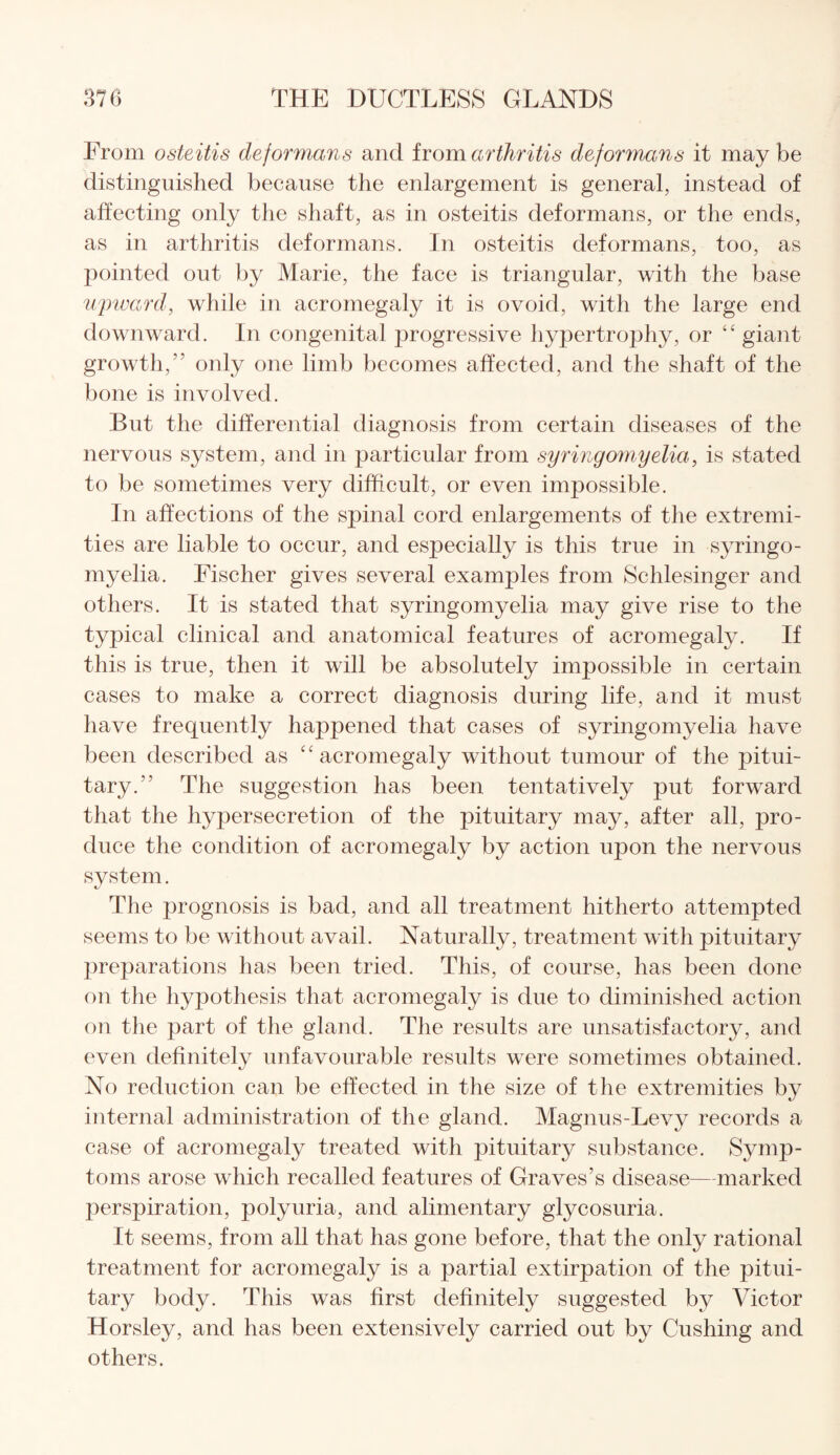 From osteitis deformans and from arthritis deformans it may be distinguished because the enlargement is general, instead of affecting only the shaft, as in osteitis deformans, or the ends, as in arthritis deformans. In osteitis deformans, too, as pointed out by Marie, the face is triangular, with the base upward, while in acromegaly it is ovoid, with the large end downward. In congenital progressive hypertrophy, or “ giant growth, only one limb becomes affected, and the shaft of the bone is involved. But the differential diagnosis from certain diseases of the nervous system, and in particular from syringomyelia, is stated to be sometimes very difficult, or even impossible. In affections of the spinal cord enlargements of the extremi¬ ties are liable to occur, and especially is this true in syringo¬ myelia. Fischer gives several examples from Schlesinger and others. It is stated that syringomyelia may give rise to the typical clinical and anatomical features of acromegaly. If this is true, then it will be absolutely impossible in certain cases to make a correct diagnosis during life, and it must have frequently happened that cases of syringomyelia have been described as “ acromegaly without tumour of the pitui¬ tary.” The suggestion has been tentatively put forward that the hypersecretion of the pituitary may, after all, pro- duce the condition of acromegaly by action upon the nervous system. The prognosis is bad, and all treatment hitherto attempted seems to be without avail. Naturally, treatment with pituitary preparations has been tried. This, of course, has been done on the hypothesis that acromegaly is due to diminished action on the part of the gland. The results are unsatisfactory, and even definitely unfavourable results were sometimes obtained. No reduction can be effected in the size of the extremities by internal administration of the gland. Magnus-Levy records a case of acromegaly treated with pituitary substance. Symp¬ toms arose which recalled features of Graves’s disease—marked perspiration, polyuria, and alimentary glycosuria. It seems, from all that has gone before, that the only rational treatment for acromegaly is a partial extirpation of the pitui¬ tary body. This was first definitely suggested by Victor Horsley, and has been extensively carried out by Cushing and others.