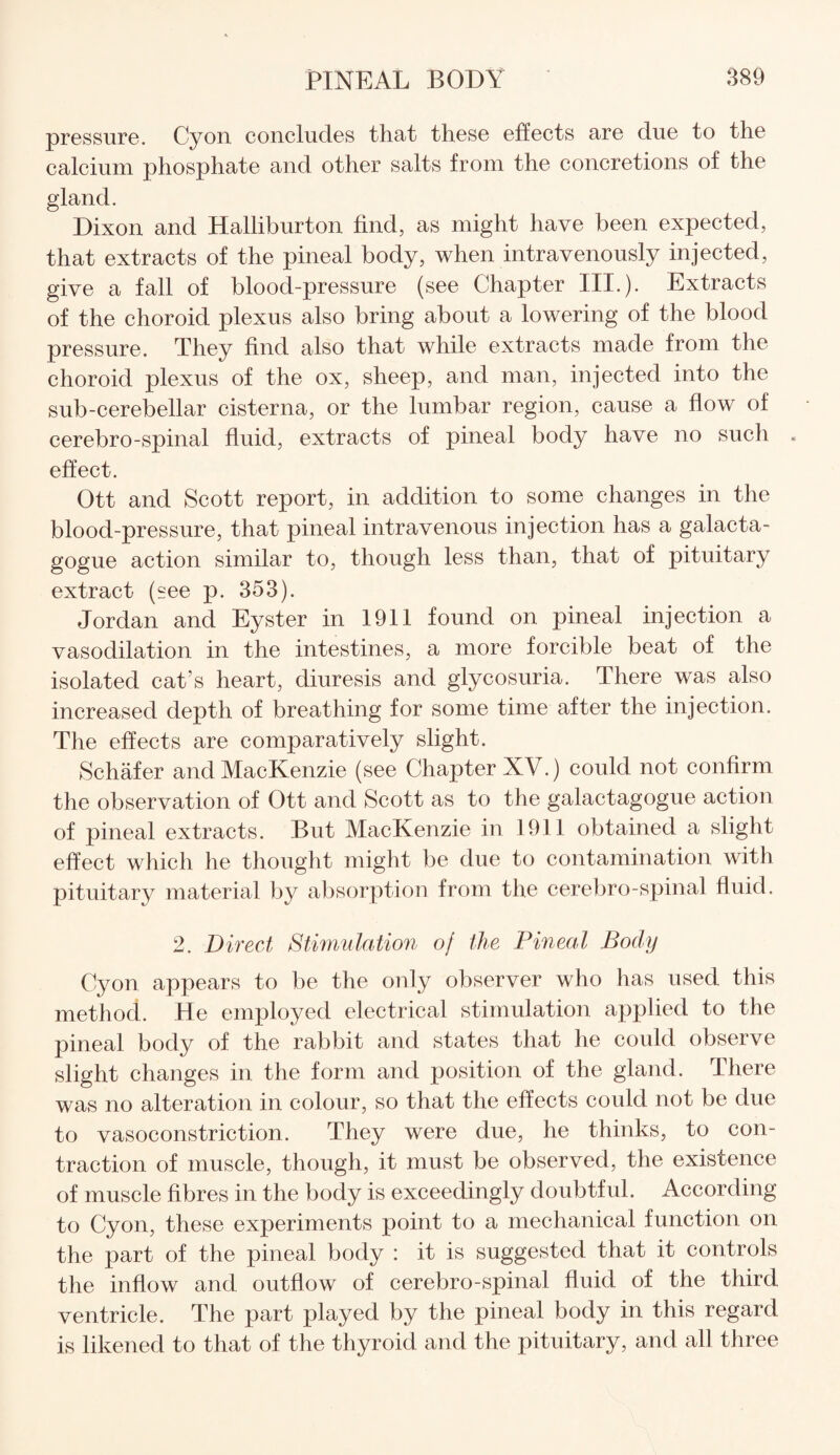 pressure. Cyon concludes that these effects are due to the calcium phosphate and other salts from the concretions of the gland. Dixon and Halliburton find, as might have been expected, that extracts of the pineal body, when intravenously injected, give a fall of blood-pressure (see Chapter III.). Extracts of the choroid plexus also bring about a lowering of the blood pressure. They find also that while extracts made from the choroid plexus of the ox, sheep, and man, injected into the sub-cerebellar cisterna, or the lumbar region, cause a flow of cerebro-spinal fluid, extracts of pineal body have no such effect. Ott and Scott report, in addition to some changes in the blood-pressure, that pineal intravenous injection has a galacta- gogue action similar to, though less than, that of pituitary extract (see p. 353). Jordan and Eyster in 1911 found on pineal injection a vasodilation in the intestines, a more forcible beat of the isolated cat s heart, diuresis and glycosuria. There was also increased depth of breathing for some time after the injection. The effects are comparatively slight. Schafer andMacKenzie (see Chapter XV.) could not confirm the observation of Ott and Scott as to the galactagogue action of pineal extracts. But MacKenzie in 1911 obtained a slight effect which he thought might be due to contamination with pituitary material by absorption from the cerebro-spinal fluid. 2. Direct Stimulation oj the Pineal Body Cyon appears to be the only observer who has used this method.. He employed electrical stimulation applied to the pineal body of the rabbit and states that he could observe slight changes in the form and position of the gland. There was no alteration in colour, so that the effects could not be due to vasoconstriction. They were due, he thinks, to con¬ traction of muscle, though, it must be observed, the existence of muscle fibres in the body is exceedingly doubtful. According to Cyon, these experiments point to a mechanical function on the part of the pineal body : it is suggested that it controls the inflow and outflow of cerebro-spinal fluid of the third ventricle. The part played by the pineal body in this regard is likened to that of the thyroid and the pituitary, and all three