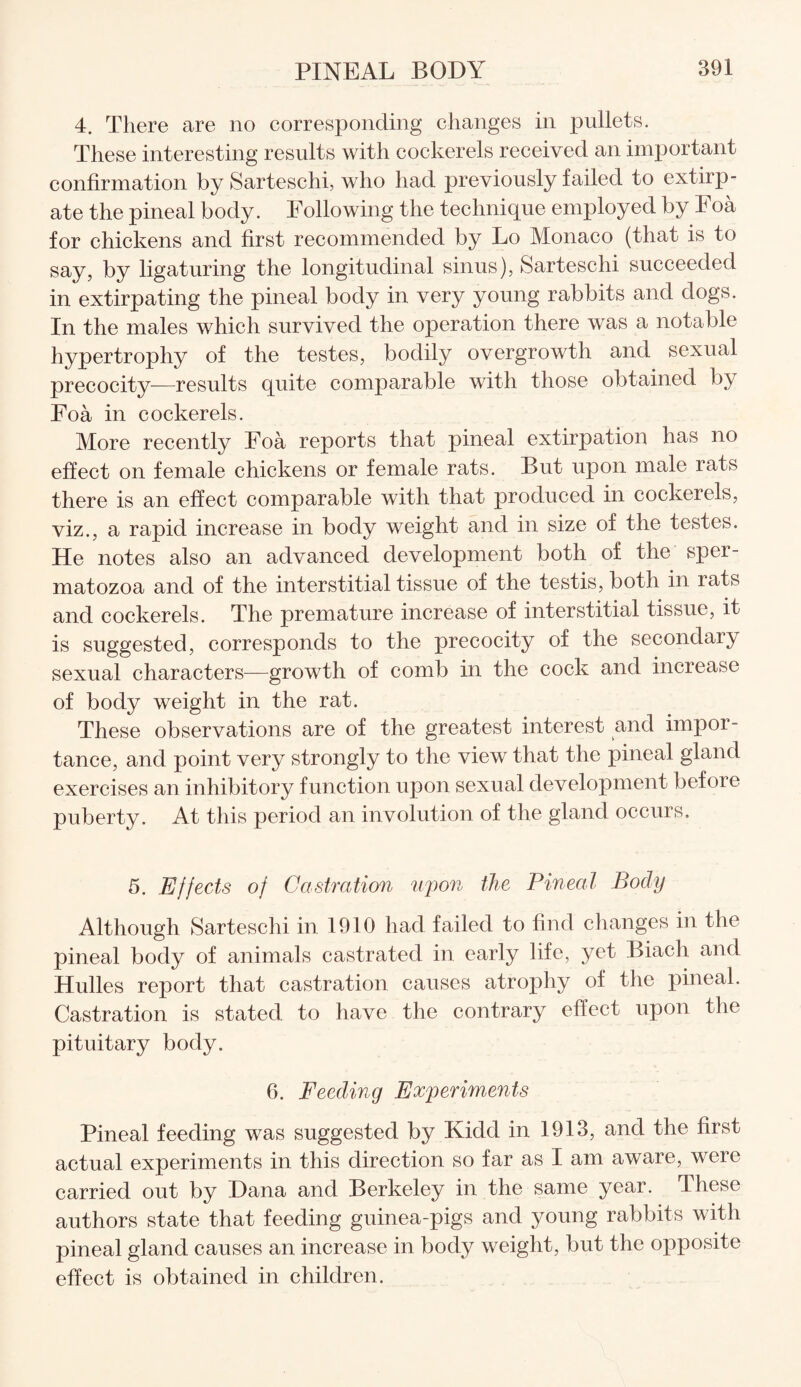 4. There are no corresponding changes in pullets. These interesting results with cockerels received an important confirmation by Sarteschi, who had previously failed to extirp¬ ate the pineal body. Following the technique employed by Foa for chickens and first recommended by Lo Monaco (that is to say, by ligaturing the longitudinal sinus), Sarteschi succeeded in extirpating the pineal body in very young rabbits and dogs. In the males which survived the operation there was a notable hypertrophy of the testes, bodily overgrowth and sexual precocity—results quite comparable with those obtained by Foa in cockerels. More recently Foa reports that pineal extirpation has no effect on female chickens or female rats. But upon male rats there is an effect comparable with that produced in cockerels, viz., a rapid increase in body weight and in size of the testes. He notes also an advanced development both of the sper¬ matozoa and of the interstitial tissue of the testis, both in rats and cockerels. The premature increase of interstitial tissue, it is suggested, corresponds to the precocity of the secondary sexual characters—growth of comb in the cock and increase of body weight in the rat. These observations are of the greatest interest and impor¬ tance, and point very strongly to the view that the pineal gland exercises an inhibitory function upon sexual development before puberty. At this period an involution of the gland occurs. 5. Effects of Castration upon the Pineal Body Although Sarteschi in 1910 had failed to find changes in the pineal body of animals castrated in early life, yet Biaeh and Hulles report that castration causes atrophy of the pineal. Castration is stated, to have the contrary effect upon the pituitary body. 6. Feeding Experiments Pineal feeding was suggested by Kidd in 1913, and the first actual experiments in this direction so far as I am aware, were carried out by Dana and Berkeley in the same year. These authors state that feeding guinea-pigs and young rabbits with pineal gland causes an increase in body weight, but the opposite effect is obtained in children.