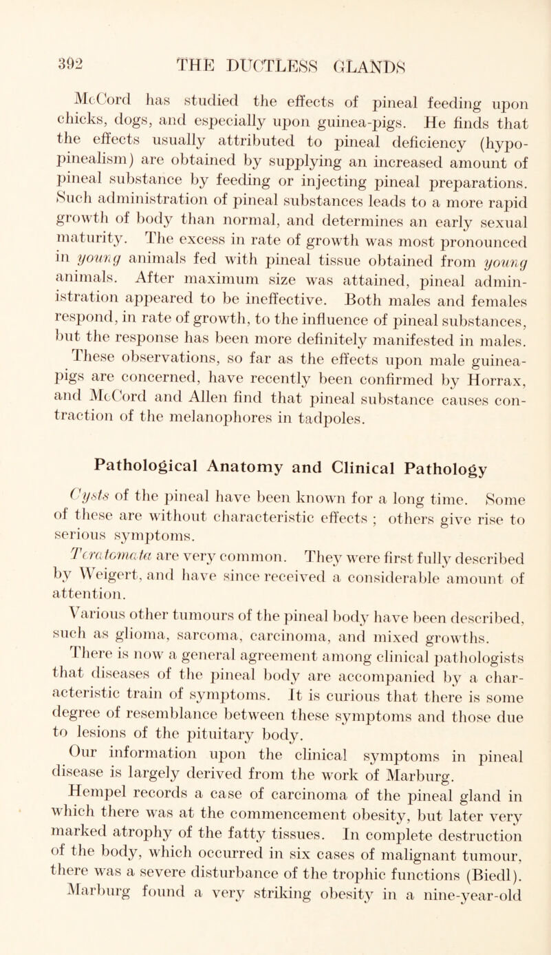 McCord has studied the effects of pineal feeding upon chicks, dogs, and especially upon guinea-pigs. He finds that the effects usually attributed to pineal deficiency (hypo- pinealism) are obtained by supplying an increased amount of pineal substance by feeding or injecting pineal preparations. Such administration of pineal substances leads to a more rapid growth of body than normal, and determines an early sexual maturity. The excess in rate of growth was most pronounced in youiig animals fed with pineal tissue obtained from young animals. After maximum size was attained, pineal admin¬ istration appeared to be ineffective. Both males and females i espond, in rate of growth, to the influence of pineal substances, but the response has been more definitely manifested in males. These observations, so far as the effects upon male guinea- pigs are concerned, have recently been confirmed by Horrax, and Mc( ord and Allen find that pineal substance causes con¬ traction of the melanophores in tadpoles. Pathological Anatomy and Clinical Pathology Cysts of the pineal have been known for a long time. Some of these are without characteristic effects ; others give rise to serious symptoms. Teratomata are very common. They were first fully described by Weigert, and have since received a considerable amount of attention. \ arious other tumours of the pineal body have been described, such as glioma, sarcoma, carcinoma, and mixed growths. There is now a general agreement among clinical pathologists that diseases of the pineal body are accompanied by a char¬ acteristic train of symptoms. It is curious that there is some degree of resemblance between these symptoms and those due to lesions of the pituitary body. Our information upon the clinical symptoms in pineal disease is largely derived from the work of Marburg. Hempel records a case of carcinoma of the pineal gland in which there was at the commencement obesity, but later very marked atrophy of the fatty tissues. In complete destruction of the body, which occurred in six cases of malignant tumour, there was a severe disturbance of the trophic functions (Biedl). Marburg found a very striking obesity in a nine-year-old