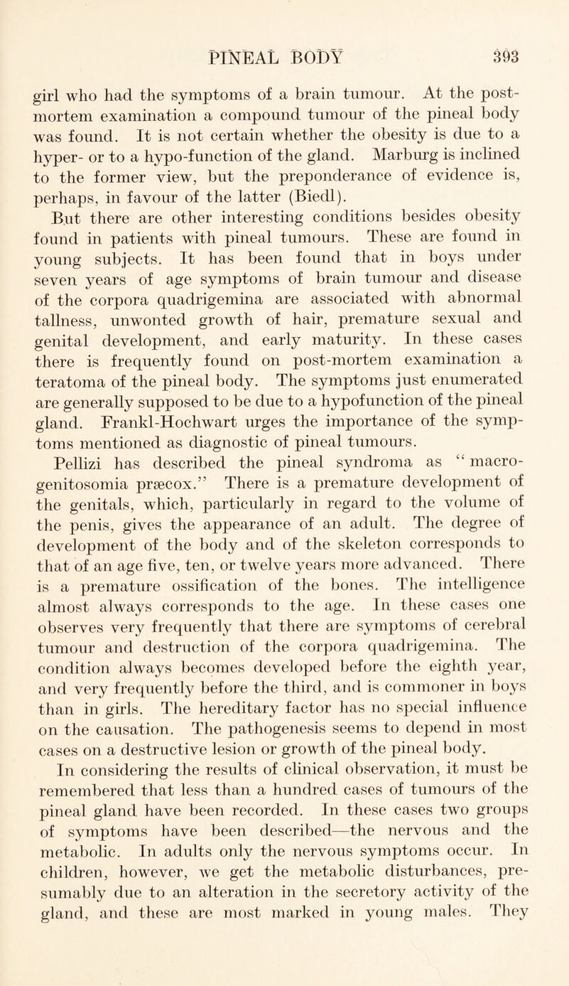 girl who had the symptoms of a brain tumour. At the post¬ mortem examination a compound tumour of the pineal body was found. It is not certain whether the obesity is due to a hyper- or to a hypo-function of the gland. Marburg is inclined to the former view, but the preponderance of evidence is, perhaps, in favour of the latter (Biedl). But there are other interesting conditions besides obesity found in patients with pineal tumours. These are found in young subjects. It has been found that in boys under seven years of age symptoms of brain tumour and disease of the corpora quadrigemina are associated with abnormal tallness, unwonted growth of hair, premature sexual and genital development, and early maturity. In these cases there is frequently found on post-mortem examination a teratoma of the pineal body. The symptoms just enumerated are generally supposed to be due to a hypofunction of the pineal gland. Frankl-Hochwart urges the importance of the symp¬ toms mentioned as diagnostic of pineal tumours. Pellizi has described the pineal syndroma as “ macro¬ genitosomia prsecox.” There is a premature development of the genitals, which, particularly in regard to the volume of the penis, gives the appearance of an adult. The degree of development of the body and of the skeleton corresponds to that of an age five, ten, or twelve years more advanced. There is a premature ossification of the bones. The intelligence almost always corresponds to the age. In these cases one observes very frequently that there are symptoms of cerebral tumour and destruction of the corpora quadrigemina. The condition always becomes developed before the eighth year, and very frequently before the third, and is commoner in boys than in girls. The hereditary factor has no special influence on the causation. The pathogenesis seems to depend in most cases on a destructive lesion or growth of the pineal body. In considering the results of clinical observation, it must be remembered that less than a hundred cases of tumours of the pineal gland have been recorded. In these cases two groups of symptoms have been described—the nervous and the metabolic. In adults only the nervous symptoms occur. In children, however, we get the metabolic disturbances, pre¬ sumably due to an alteration in the secretory activity of the gland, and these are most marked in young males. They