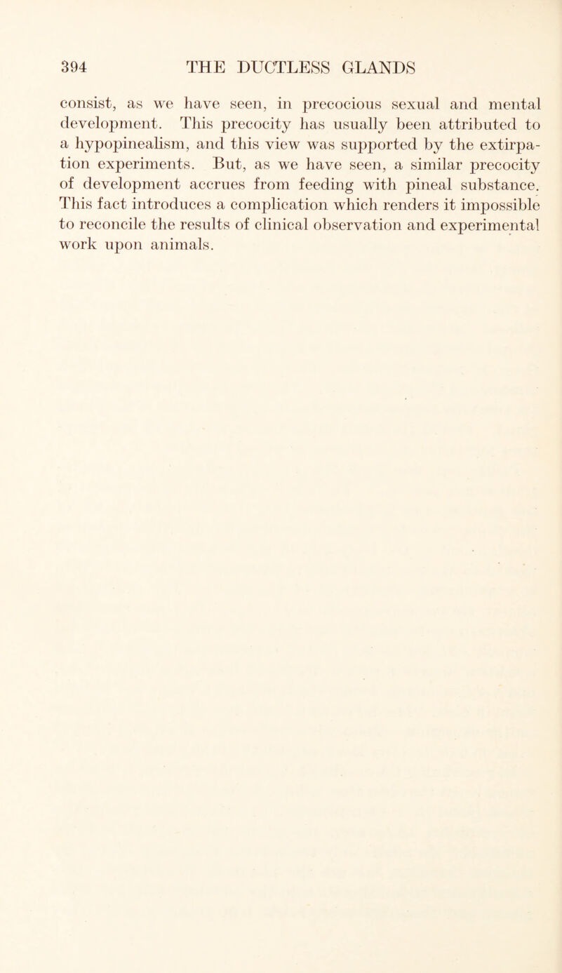 consist, as we have seen, in precocious sexual and mental development. This precocity has usually been attributed to a hypopinealism, and this view was su]3ported by the extirpa¬ tion experiments. But, as we have seen, a similar precocity of development accrues from feeding with pineal substance. This fact introduces a complication which renders it impossible to reconcile the results of clinical observation and experimental work upon animals.