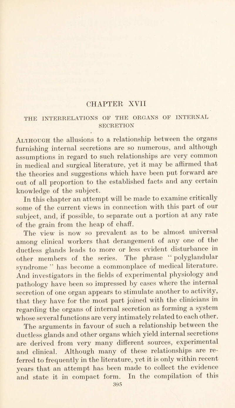 CHAPTER XVII THE INTERRELATIONS OF THE ORGANS OF INTERNAL SECRETION Although the allusions to a relationship between the organs furnishing internal secretions are so numerous, and although assumptions in regard to such relationships are very common in medical and surgical literature, yet it may be affirmed that the theories and suggestions which have been put forward are out of all proportion to the established facts and any certain knowledge of the subject. In this chapter an attempt will be made to examine critically some of the current views in connection with this part of our subject, and, if possible, to separate out a portion at any rate of the grain from the heap of chaff. The view is now so prevalent as to be almost universal among clinical workers that derangement of any one of the ductless glands leads to more or less evident disturbance in other members of the series. The phrase “ polyglandular syndrome ” has become a commonplace of medical literature. And investigators in the fields of experimental physiology and pathology have been so impressed by cases where the internal secretion of one organ appears to stimulate another to activity, that they have for the most part joined with the clinicians in regarding the organs of internal secretion as forming a system whose several functions are very intimately related to each other. The arguments in favour of such a relationship between the ductless glands and other organs which yield internal secretions are derived from very many different sources, experimental and clinical. Although many of these relationships are re¬ ferred to frequently in the literature, yet it is only within recent years that an attempt has been made to collect the evidence and state it in compact form. In the compilation of this