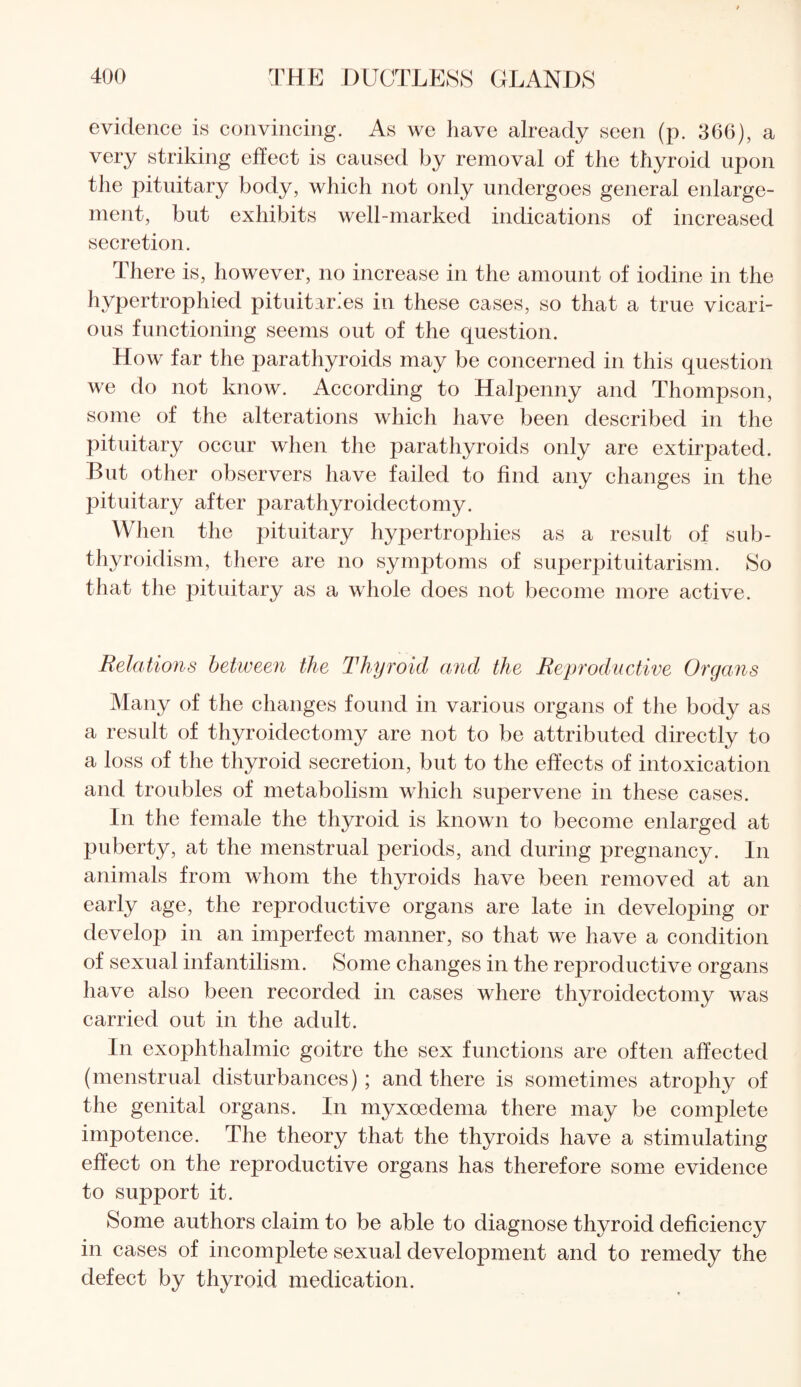 evidence is convincing. As we have already seen (p. 366), a very striking effect is caused by removal of the thyroid upon the pituitary body, which not only undergoes general enlarge¬ ment, but exhibits well-marked indications of increased secretion. There is, however, no increase in the amount of iodine in the hypertrophied pituitar.es in these cases, so that a true vicari¬ ous functioning seems out of the question. How far the parathyroids may be concerned in this question we do not know. According to Halpenny and Thompson, some of the alterations which have been described in the pituitary occur when the parathyroids only are extirpated. But other observers have failed to find any changes in the pituitary after parathyroidectomy. When the pituitary hypertrojdiies as a result of sub- thyroidism, there are no symptoms of superpituitarism. So that the pituitary as a whole does not become more active. Relations between the Thyroid and the Reproductive Organs Many of the changes found in various organs of the body as a result of thyroidectomy are not to be attributed directly to a loss of the thyroid secretion, but to the effects of intoxication and troubles of metabolism which supervene in these cases. In the female the thyroid is known to become enlarged at puberty, at the menstrual periods, and during pregnancy. In animals from whom the thyroids have been removed at an early age, the reproductive organs are late in developing or develop in an imperfect manner, so that we have a condition of sexual infantilism. Some changes in the reproductive organs have also been recorded in cases where thyroidectomy was carried out in the adult. In exophthalmic goitre the sex functions are often affected (menstrual disturbances); and there is sometimes atrophy of the genital organs. In myxoedema there may be complete impotence. The theory that the thyroids have a stimulating effect on the reproductive organs has therefore some evidence to support it. Some authors claim to be able to diagnose thyroid deficiency in cases of incomplete sexual development and to remedy the defect by thyroid medication.