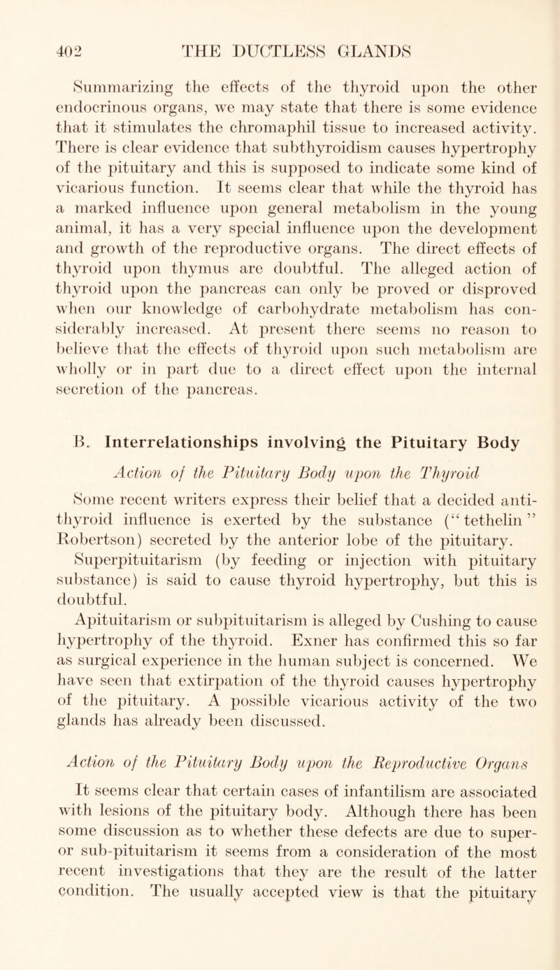 Summarizing the effects of the thyroid upon the other endocrinous organs, we may state that there is some evidence that it stimulates the chromaphil tissue to increased activity. There is clear evidence that subthyroidism causes hypertrophy of the pituitary and this is supposed to indicate some kind of vicarious function. It seems clear that while the thyroid has a marked influence upon general metabolism in the young animal, it has a very special influence upon the development and growth of the reproductive organs. The direct effects of thyroid upon thymus are doubtful. The alleged action of thyroid upon the pancreas can only be proved or disproved when our knowledge of carbohydrate metabolism has con¬ siderably increased. At present there seems no reason to believe that the effects of thyroid upon such metabolism are wholly or in part due to a direct effect upon the internal secretion of the pancreas. B. Interrelationships involving the Pituitary Body Action of the Pituitary Body upon the Thyroid Some recent writers express their belief that a decided anti¬ thyroid influence is exerted by the substance (“tethelin” Robertson) secreted by the anterior lobe of the pituitary. Superpituitarism (by feeding or injection with pituitary substance) is said to cause thyroid hypertrophy, but this is doubtful. Apituitarism or subpituitarism is alleged by Cushing to cause hypertrophy of the thyroid. Exner has confirmed this so far as surgical experience in the human subject is concerned. We have seen that extirpation of the thyroid causes hypertrophy of the pituitary. A possible vicarious activity of the two glands has already been discussed. Action of the Pituitary Body upon the Reproductive Organs It seems clear that certain cases of infantilism are associated with lesions of the pituitary body. Although there has been some discussion as to whether these defects are due to super- or sub-pituitarism it seems from a consideration of the most recent investigations that they are the result of the latter condition. The usually accepted view is that the pituitary