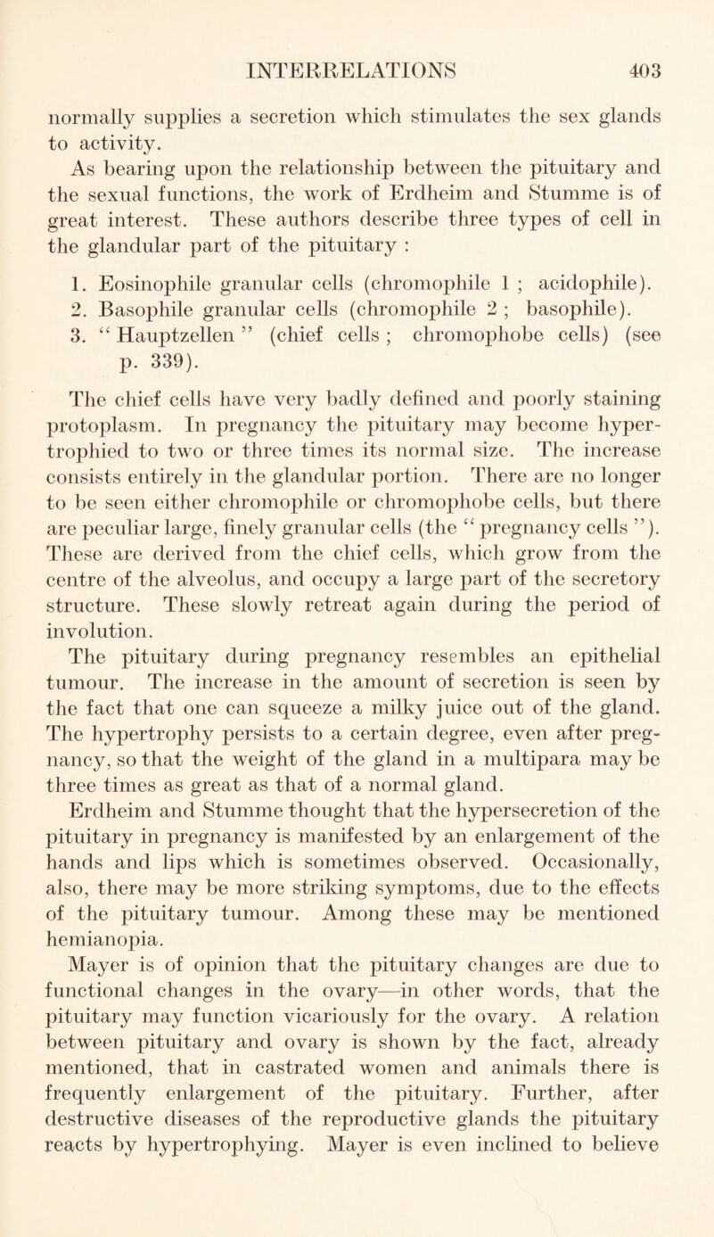 normally supplies a secretion which stimulates the sex glands to activity. As bearing upon the relationship between the pituitary and the sexual functions, the work of Erdheim and Stumme is of great interest. These authors describe three types of cell in the glandular part of the pituitary : 1. Eosinophile granular cells (chromophile 1 ; acidophile). 2. Basophile granular cells (chromophile 2 ; basophile). 3. “ Hauptzellen ” (chief cells ; chromophobe cells) (see p. 339). The chief cells have very badly defined and poorly staining protoplasm. In pregnancy the pituitary may become hyper¬ trophied to two or three times its normal size. The increase consists entirely in the glandular portion. There are no longer to be seen either chromophile or chromophobe cells, but there are peculiar large, finely granular cells (the “ pregnancy cells ”). These are derived from the chief cells, which grow from the centre of the alveolus, and occupy a large part of the secretory structure. These slowly retreat again during the period of involution. The pituitary during pregnancy resembles an epithelial tumour. The increase in the amount of secretion is seen by the fact that one can squeeze a milky juice out of the gland. The hypertrophy persists to a certain degree, even after preg¬ nancy, so that the weight of the gland in a multipara may be three times as great as that of a normal gland. Erdheim and Stumme thought that the hypersecretion of the pituitary in pregnancy is manifested by an enlargement of the hands and lips which is sometimes observed. Occasionally, also, there may be more striking symptoms, due to the effects of the pituitary tumour. Among these may be mentioned hemianopia. Mayer is of opinion that the pituitary changes are due to functional changes in the ovary—in other words, that the pituitary may function vicariously for the ovary. A relation between pituitary and ovary is shown by the fact, already mentioned, that in castrated women and animals there is frequently enlargement of the pituitary. Further, after destructive diseases of the reproductive glands the pituitary reacts by hypertrophying. Mayer is even inclined to believe