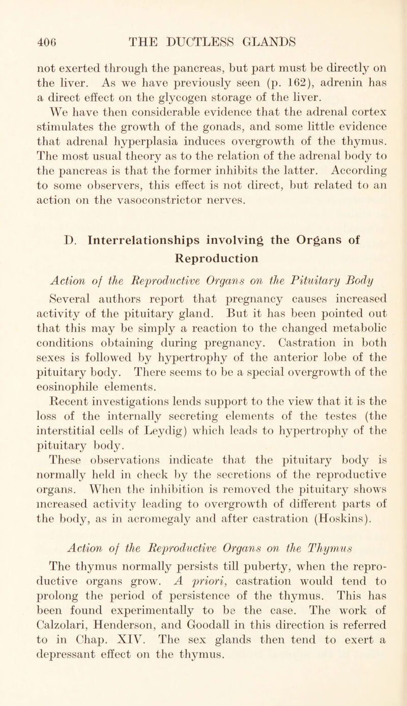 not exerted through the pancreas, but part must be directly on the liver. As we have previously seen (p. 162), adrenin has a direct effect on the glycogen storage of the liver. We have then considerable evidence that the adrenal cortex stimulates the growth of the gonads, and some little evidence that adrenal hyperplasia induces overgrowth of the thymus. The most usual theory as to the relation of the adrenal body to the pancreas is that the former inhibits the latter. According to some observers, this effect is not direct, but related to an action on the vasoconstrictor nerves. D. Interrelationships involving the Organs of Reproduction Action of the Reproductive Organs on the Pituitary Body Several authors report that pregnancy causes increased activity of the pituitary gland. But it has been pointed out that this may be simply a reaction to the changed metabolic conditions obtaining during pregnancy. Castration in both sexes is followed by hypertrophy of the anterior lobe of the pituitary body. There seems to be a special overgrowth of the eosinophile elements. Recent investigations lends support to the view that it is the loss of the internally secreting elements of the testes (the interstitial cells of Leydig) which leads to hypertrophy of the pituitary body. These observations indicate that the pituitary body is normally held in check b}^ the secretions of the reproductive organs. When the inhibition is removed the pituitary shows increased activity leading to overgrowth of different parts of the body, as in acromegaly and after castration (Hoskins). Action of the Reproductive Organs on the Thymus The thymus normally persists till puberty, when the repro¬ ductive organs grow. A priori, castration would tend to prolong the period of persistence of the thymus. This has been found experimentally to be the case. The work of Calzolari, Henderson, and Goodall in this direction is referred to in Chap. XIV. The sex glands then tend to exert a depressant effect on the thymus.