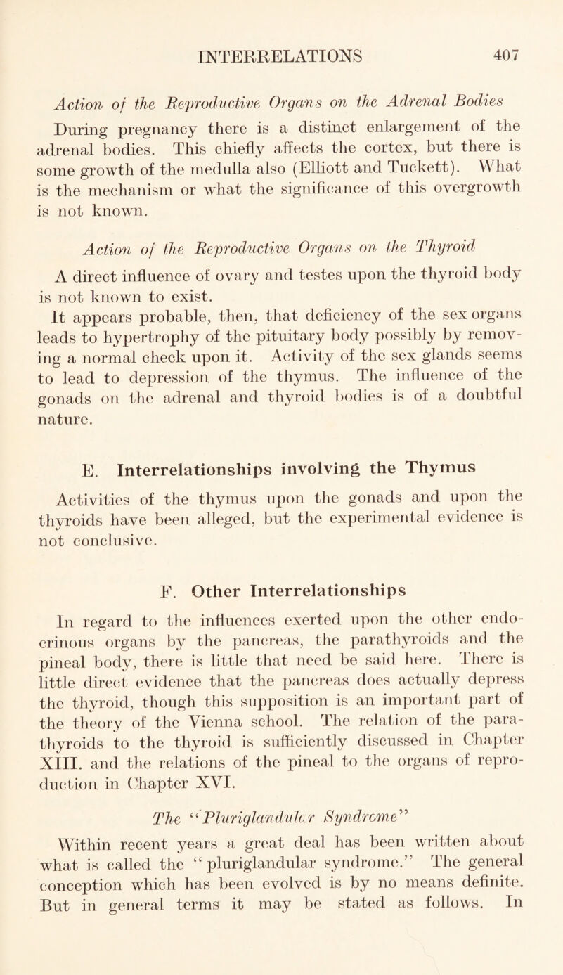 Action of the Reproductive Organs on the Adrenal Bodies During pregnancy there is a distinct enlargement of the adrenal bodies. This chiefly affects the cortex, but there is some growth of the medulla also (Elliott and Tuckett). What is the mechanism or what the significance of this overgrowth is not known. Action of the Reproductive Organs on the Thyroid A direct influence of ovary and testes upon the thyroid body is not known to exist. It appears probable, then, that deficiency of the sex organs leads to hypertrophy of the pituitary body possibly by remov¬ ing a normal check upon it. Activity of the sex glands seems to lead to depression of the thymus. The influence of the gonads on the adrenal and thyroid bodies is of a doubtful nature. E. Interrelationships involving the Thymus Activities of the thymus upon the gonads and upon the thyroids have been alleged, but the experimental evidence is not conclusive. F. Other Interrelationships In regard to the influences exerted upon the other endo¬ crinous organs by the pancreas, the parathyroids and the pineal body, there is little that need be said here. There is little direct evidence that the pancreas does actually depress the thyroid, though this supposition is an important part of the theory of the Vienna school. The relation of the para¬ thyroids to the thyroid is sufficiently discussed in Chapter XIII. and the relations of the pineal to the organs of repro¬ duction in Chapter XVI. The “Pluriglandular Syndrome” Within recent years a great deal has been written about what is called the “pluriglandular syndrome.” The general conception which has been evolved is by no means definite. But in general terms it may be stated as follows. In