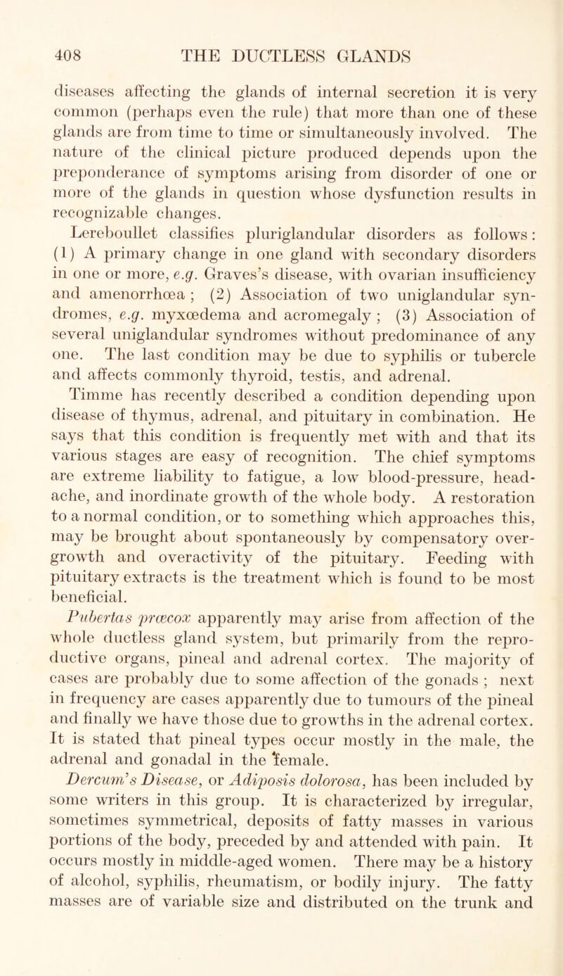 diseases affecting the glands of internal secretion it is very common (perhaps even the rule) that more than one of these glands are from time to time or simultaneously involved. The nature of the clinical picture produced depends upon the preponderance of symptoms arising from disorder of one or more of the glands in question whose dysfunction results in recognizable changes. Lereboullet classifies pluriglandular disorders as follows: (1) A primary change in one gland with secondary disorders in one or more, e.g. Graves’s disease, with ovarian insufficiency and amenorrhoea ; (2) Association of two uniglandular syn¬ dromes, e.g. myxoedema and acromegaly; (3) Association of several uniglandular syndromes without predominance of any one. The last condition may be due to syphilis or tubercle and affects commonly thyroid, testis, and adrenal. Timme has recently described a condition depending upon disease of thymus, adrenal, and pituitary in combination. He says that this condition is frequently met with and that its various stages are easy of recognition. The chief symptoms are extreme liability to fatigue, a low blood-pressure, head¬ ache, and inordinate growth of the whole body. A restoration to a normal condition, or to something which approaches this, may be brought about spontaneously by compensatory over¬ growth and overactivity of the pituitary. Feeding with pituitary extracts is the treatment which is found to be most beneficial. Pubertas prcecox apparently may arise from affection of the whole ductless gland system, but primarily from the repro¬ ductive organs, pineal and adrenal cortex. The majority of cases are probably due to some affection of the gonads ; next in frequency are cases apparently due to tumours of the pineal and finally we have those due to growths in the adrenal cortex. It is stated that pineal types occur mostly in the male, the adrenal and gonadal in the female. Dercum’s Disease, or Adiposis dolorosa, has been included by some writers in this group. It is characterized by irregular, sometimes symmetrical, deposits of fatty masses in various portions of the body, preceded by and attended with pain. It occurs mostly in middle-aged women. There may be a history of alcohol, syphilis, rheumatism, or bodily injury. The fatty masses are of variable size and distributed on the trunk and