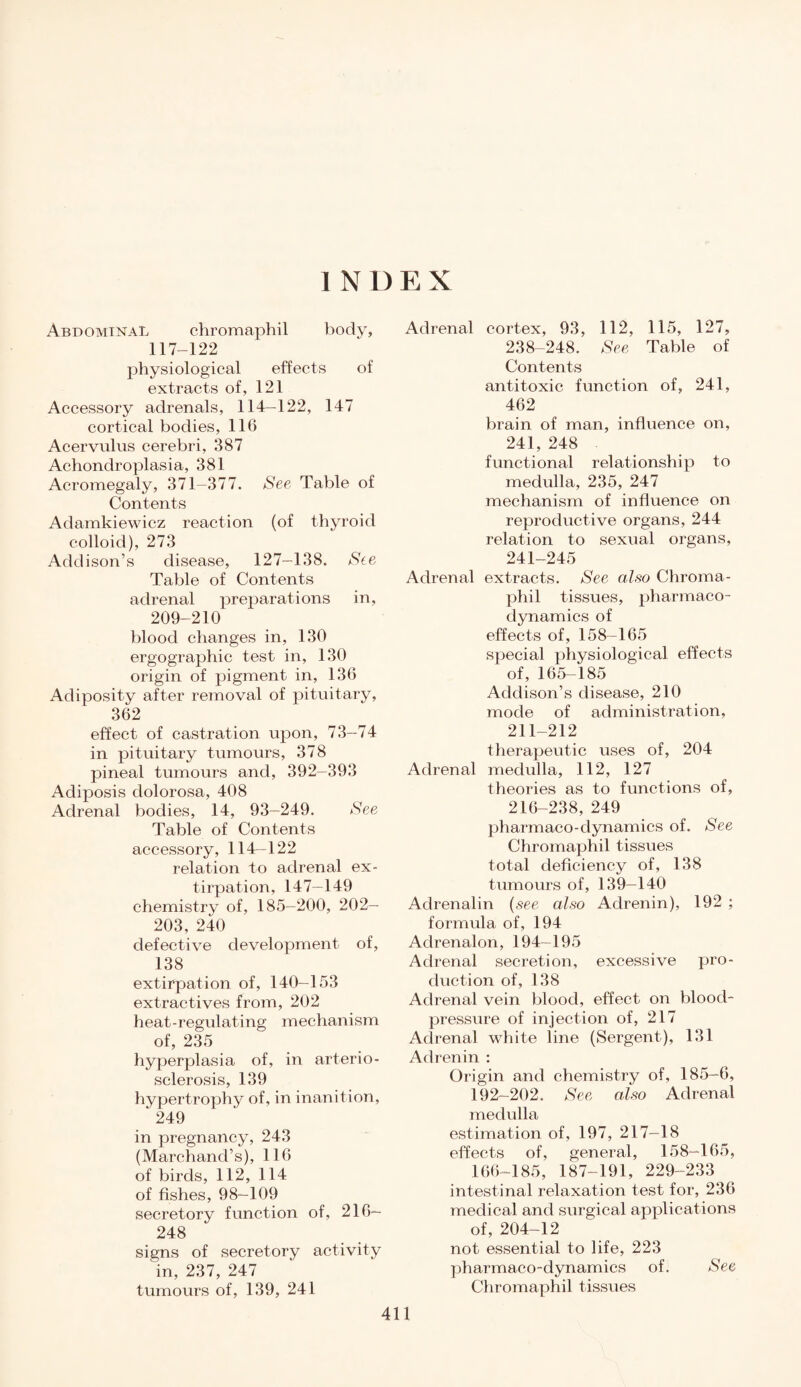 I N 1) E X Abdominal chromaphil body, 117-122 physiological effects of extracts of, 121 Accessory adrenals, 114—122, 147 cortical bodies, 116 Acervulus cerebri, 387 Achondroplasia, 381 Acromegaly, 371—377. See Table of Contents Adamkiewicz reaction (of thyroid colloid), 273 Addison’s disease, 127—138. See Table of Contents adrenal preparations in, 209-210 blood changes in, 130 ergographic test in, 130 origin of pigment in, 136 Adiposity after removal of pituitary, 362 effect of castration upon, 73-74 in pituitary tumours, 378 pineal tumours and, 392-393 Adiposis dolorosa, 408 Adrenal bodies, 14, 93-249. See Table of Contents accessory, 114—122 relation to adrenal ex¬ tirpation, 147—149 chemistry of, 185-200, 202- 203, 240 defective development of, 138 extirpation of, 140—153 extractives from, 202 heat-regulating mechanism of, 235 hyperplasia of, in arterio¬ sclerosis, 139 hypertrophy of, in inanition, ‘ 249 in pregnancy, 243 (Marchand’s), 116 of birds, 112, 114 of fishes, 98—109 secretory function of, 216— 248 signs of secretory activity in, 237, 247 tumours of, 139, 241 Adrenal cortex, 93, 112, 115, 127, 238-248. See Table of Contents antitoxic function of, 241, 462 brain of man, influence on, 241, 248 functional relationship to medulla, 235, 247 mechanism of influence on reproductive organs, 244 relation to sexual organs, 241-245 Adrenal extracts. See also Chroma¬ phil tissues, pharmaco¬ dynamics of effects of, 158-165 special physiological effects of, 165—185 Addison’s disease, 210 mode of administration, 211-212 therapeutic uses of, 204 Adrenal medulla, 112, 127 theories as to functions of, 216-238, 249 pharmaco-dynamics of. See Chromaphil tissues total deficiency of, 138 tumours of, 139—140 Adrenalin (see also Adrenin), 192 ; formula of, 194 Adrenalon, 194—195 Adrenal secretion, excessive pro¬ duction of, 138 Adrenal vein blood, effect on blood- pressure of injection of, 217 Adrenal white line (Sergent), 131 Adrenin : Origin and chemistry of, 185-6, 192-202. See also Adrenal medulla estimation of, 197, 217-18 effects of, general, 158-165, 166-185, 187-191, 229-233 intestinal relaxation test for, 236 medical and surgical applications of, 204-12 not essential to life, 223 pharmaco-dynamics of. See Chromaphil tissues