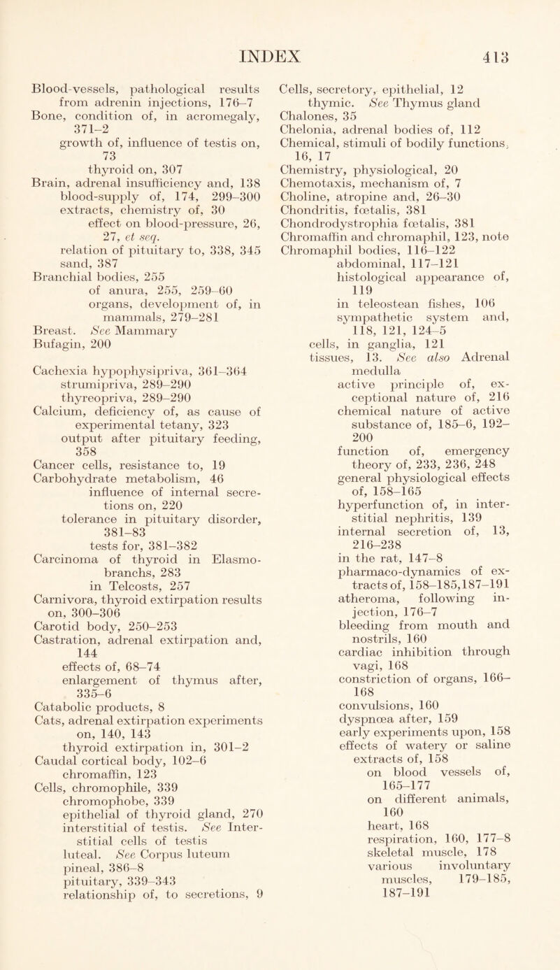 Blood-vessels, pathological results from adrenin injections, 176-7 Bone, condition of, in acromegaly, 371-2 growth of, influence of testis on, 73 thyroid on, 307 Brain, adrenal insufficiency and, 138 blood-supply of, 174, 299-300 extracts, chemistry of, 30 effect on blood-pressure, 26, 27, et seq. relation of pituitary to, 338, 345 sand, 387 Branchial bodies, 255 of anura, 255, 259-60 organs, development of, in mammals, 279-281 Breast. See Mammary Bufagin, 200 Cachexia hypophysipriva, 361-364 strumipriva, 289-290 thyreopriva, 289-290 Calcium, deficiency of, as cause of experimental tetany, 323 output after pituitary feeding, 358 Cancer cells, resistance to, 19 Carbohydrate metabolism, 46 influence of internal secre¬ tions on, 220 tolerance in pituitary disorder, 381-83 tests for, 381—382 Carcinoma of thyroid in Elasmo- branchs, 283 in Telcosts, 257 Carnivora, thyroid extirpation results on, 300-306 Carotid body, 250-253 Castration, adrenal extirpation and, 144 effects of, 68-74 enlargement of thymus after, 335-6 Catabolic products, 8 Cats, adrenal extirpation experiments on, 140, 143 thyroid extirpation in, 301-2 Caudal cortical body, 102—6 chromaffin, 123 Cells, chromophile, 339 chromophobe, 339 epithelial of thyroid gland, 270 interstitial of testis. See Inter¬ stitial cells of testis luteal. See Corpus luteum pineal, 386—8 pituitary, 339—343 relationship of, to secretions, 9 Cells, secretory, epithelial, 12 thymic. See Thymus gland Chalones, 35 Chelonia, adrenal bodies of, 112 Chemical, stimuli of bodily functions. 16, 17 Chemistry, physiological, 20 Chemotaxis, mechanism of, 7 Choline, atropine and, 26—30 Chondritis, foetalis, 381 Chondrodystrophia foetalis, 381 Chromaffin and chromaphil, 123, note Chromaphil bodies, 116—122 abdominal, 117—121 histological appearance of, 119 in teleostean fishes, 106 sympathetic system and, 118, 121, 124-5 cells, in ganglia, 121 tissues, 13. See also Adrenal medulla active principle of, ex¬ ceptional nature of, 216 chemical nature of active substance of, 185—6, 192- 200 function of, emergency theory of, 233, 236, 248 general physiological effects of, 158-165 hyperfunction of, in inter¬ stitial nephritis, 139 internal secretion of, 13, 216-238 in the rat, 147-8 pharmaco-dynamics of ex¬ tracts of, 158-185,187-191 atheroma, following in¬ jection, 176-7 bleeding from mouth and nostrils, 160 cardiac inhibition through vagi, 168 constriction of organs, 166— 168 convulsions, 160 dyspnoea after, 159 early experiments upon, 158 effects of watery or saline extracts of, 158 on blood vessels of, 165-177 on different animals, 160 heart, 168 respiration, 160, 177—8 skeletal muscle, 178 various involuntary muscles, 179—185, 187-191