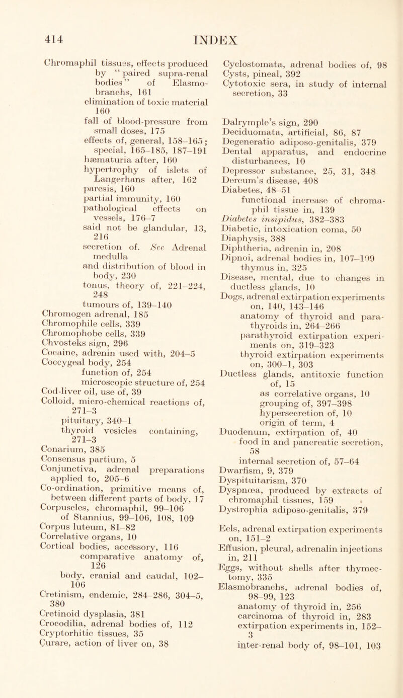 Cliromaphil tissues, effects produced by “ paired supra-renal bodies” of Elasmo- branchs, 161 elimination of toxic material 160 fall of blood-pressure from small doses, 175 effects of, general, 158-165; special, 165-185, 187-191 hsematuria after, 160 hypertrophy of islets of Langerhans after, 162 paresis, 160 partial immunity, 160 pathological effects on vessels, 176-7 said not be glandular, 13, 216 secretion of. See Adrenal medulla and distribution of blood in body, 230 tonus, theory of, 221-224, 248 tumours of, 139-140 Chromogen adrenal, 185 Chromophile cells, 339 Chromophobe cells, 339 Chvosteks sign, 296 Cocaine, adrenin used with, 204-5 Coccygeal body, 254 function of, 254 microscopic structure of, 254 Cod-liver oil, use of, 39 Colloid, micro-chemical reactions of, 271-3 pituitary, 340-1 thyroid vesicles containing, 271-3 Conarium, 385 Consensus partium, 5 Conjunctiva, adrenal preparations applied to, 205-6 Co-ordination, primitive means of, between different parts of body, 17 Corpuscles, chromaphil, 99-106 of Stannius, 99-106, 108, 109 Corpus luteum, 81-82 Correlative organs, 10 Cortical bodies, accessory, 116 comparative anatomy of, 126 body, cranial and caudal, 102- 106 Cretinism, endemic, 284-286, 304-5, 380 Cretinoid dysplasia, 381 Crocodilia, adrenal bodies of, 112 Cryptorhitic tissues, 35 Curare, action of liver on, 38 Cyclostomata, adrenal bodies of, 98 Cysts, pineal, 392 Cytotoxic sera, in study of internal secretion, 33 Dalrymple’s sign, 290 Deciduomata, artificial, 86, 87 Degeneratio adiposo-genitalis, 379 Dental apparatus, and endocrine disturbances, 10 Depressor substance, 25, 31, 348 Dercum’s disease, 408 Diabetes, 48-51 functional increase of chroma¬ phil tissue in, 139 Diabetes insipidus, 382-383 Diabetic, intoxication coma, 50 Diaphysis, 388 Diphtheria, adrenin in, 208 Dipnoi, adrenal bodies in, 107-109 thymus in, 325 Disease, mental, due to changes in ductless glands, 10 Dogs, adrenal extirpat ion experiments on, 140, 143-146 anatomy of thyroid and para¬ thyroids in, 264-266 parathyroid extirpation experi¬ ments on, 319-323 thyroid extirpation experiments on, 300-1, 303 Ductless glands, antitoxic function of, 15 as correlative organs, 10 grouping of, 397-398 hypersecretion of, 10 origin of term, 4 Duodenum, extirpation of, 40 food in and pancreatic secretion, 58 internal secretion of, 57—64 Dwarfism, 9, 379 Dyspituitarism, 370 Dyspnoea, produced by extracts of chromaphil tissues, 159 Dystrophia adiposo-genitalis, 379 Eels, adrenal extirpation experiments on, 151-2 Effusion, pleural, adrenalin injections in, 211 Eggs, without shells after thymec¬ tomy, 335 Elasmobranchs, adrenal bodies of, 98-99, 123 anatomy of thyroid in, 256 carcinoma of thyroid in, 283 extirpation experiments in, 152— 3 inter-renal body of, 98-101, 103