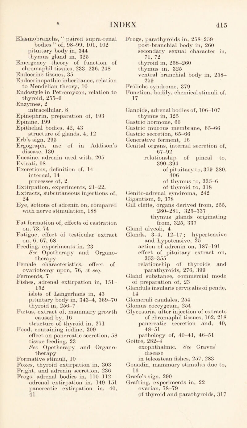 Elasmobranchs, “ paired supra-renal bodies” of, 98-99, 101, 102 pituitary body in, 344 thymus gland in, 325 Emergency theory of function of chromaphil tissues, 233, 236, 248 Endocrine tissues, 35 Endocrinopathic inheritance, relation to Mendelian theory, 10 Endostyle in Petromyzon, relation to thyroid, 255—6 Enzymes, 2 intracellular, 8 Epinephrin, preparation of, 193 Epinine, 199 Epithelial bodies, 42, 43 structure of glands, 4, 12 Erb’s sign, 295 Ergograph, use of in Addison’s disease, 130 Eucaine, ad renin used with, 205 Evirati, 68 Excretions, definition of, 14 internal, 14 processes of, 2 Extirpation, experiments, 21—22, Extracts, subcutaneous injections of, 24 Eye, actions of adrenin on, compared with nerve stimulation, 188 Fat formation of, effects of castration on, 73, 74 Fatigue, effect of testicular extract on, 6, 67, 68 Feeding, experiments in, 23 See Opotherapy and Organo¬ therapy Female characteristics, effect of ovariotomy upon, 76, et seq. Ferments, 7 Fishes, adrenal extirpation in, 151- 152 islets of Langerhans in, 43 pituitary body in, 343-4, 369-70 thyroid in, 256-7 Foetus, extract of, mammary growth caused by, 16 structure of thyroid in, 271 Food, containing iodine, 309 effect on pancreatic secretion, 58 tissue feeding, 23 See Opotherapy and Organo¬ therapy Formative stimuli, 10 Foxes, thyroid extirpation in, 303 Fright, and adrenin secretion, 236 Frogs, adrenal bodies in, 110-112 adrenal extirpation in, 149—151 pancreatic extirpation in, 40, 41 Frogs, parathyroids in, 258-259 post-branchial body in, 260 secondary sexual character in, 71, 72 thyroid in, 258-260 thymus in, 325 ventral branchial body in, 258- 259 Frolichs syndrome, 379 Function, bodily, chemical stimuli of, 17 Ganoids, adrenal bodies of, 106—107 thymus in, 325 Gastric hormone, 66 Gastric mucous membrane, 65-66 Gastric secretion, 65-66 Generative ferment, 16 Genital organs, internal secretion of, 67-92 relationship of pineal to, 390-394 of pituitary to, 379-380, 406 of thymus to, 335-6 of thyroid to, 318 Genito-adrenal syndroma, 242 Gigantism, 9, 378 Gill clefts, organs derived from, 255, 280-281, 325-337 thymus glands originating from, 325, 337 Gland alveoli, 4 Glands, 3-4, 12-17; hypertensive and hypotensive, 25 action of adrenin on, 187—191 effect of pituitary extract on, 353-355 relationship of thyroids and parathyroids, 276, 399 Gland substance, commercial mode of preparation of, 23 Glandula insularis cervicalis of pende, 14 Glomeruli caudales, 254 Glomus coccygeum, 254 Glycosuria, after injection of extracts of chromaphil tissues, 162, 218 pancreatic secretion and, 40, 48-51 pathology of, 40-41, 46-51 Goitre, 282-4 exophthalmic. See Graves’ disease in teleostean fishes, 257, 283 Gonadin, mammary stimulus due to, 16 Grsefe’s sign, 290 Grafting, experiments in, 22 ovarian, 78—79 of thyroid and parathyroids, 317