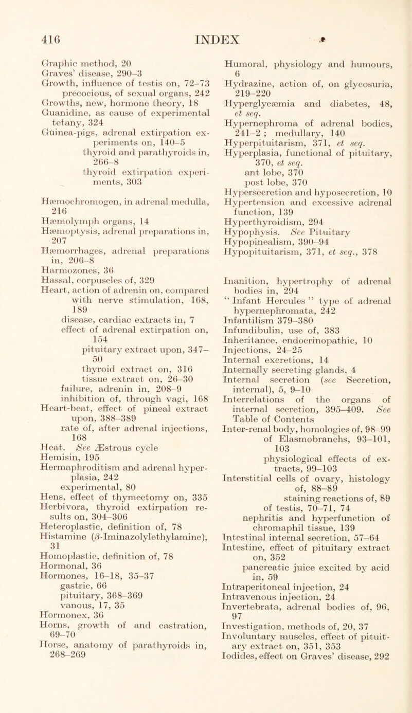 Graphic method, 20 Graves’ disease, 290-3 Growth, influence of testis on, 72-73 precocious, of sexual organs, 242 Growths, new, hormone theory, 18 Guanidine, as cause of experimental tetany, 324 Guinea-pigs, adrenal extirpation ex¬ periments on, 140-5 thyroid and parathyroids in, 266-8 thyroid extirpation experi¬ ments, 303 Hsemochromogen, in adrenal medulla, 216 Hsemolymph organs, 14 Haemoptysis, adrenal preparations in, 207 Haemorrhages, adrenal preparations in, 206-8 Harmozones, 36 Hassal, corpuscles of, 329 Heart, action of adrenin on, compared with nerve stimulation, 168, 189 disease, cardiac extracts in, 7 effect of adrenal extirpation on, 154 pituitary extract upon, 347- 50 thyroid extract on, 316 tissue extract on, 26—30 failure, adrenin in, 208-9 inhibition of, through vagi, 168 Heart-beat, effect of pineal extract upon, 388-389 rate of, after adrenal injections, 168 Heat. See ^Estrous cycle Hemisin, 195 Hermaphroditism and adrenal hyper¬ plasia, 242 experimental, 80 Hens, effect of thymectomy on, 335 Herbivora, thyroid extirpation re¬ sults on, 304-306 Heteroplastic, definition of, 78 Histamine (/3-Iminazolylethylamine), 31 Homoplastic, definition of, 78 Hormonal, 36 Hormones, 16-18, 35-37 gastric, 66 pituitary, 368-369 vanous, 17, 35 Hormonex, 36 Horns, growth of and castration, 69-70 Horse, anatomy of parathyroids in, 268-269 Humoral, physiology and humours, 6 Hydrazine, action of, on glycosuria, 219-220 Hyperglycaemia and diabetes, 48, et seq. Hypernephroma of adrenal bodies, 241-2 ; medullary, 140 Hyperpituitarism, 371, et seq. Hyperplasia, functional of pituitary, 370, et seq. ant lobe, 370 post lobe, 370 Hypersecretion and hyposecretion, 10 Hypertension and excessive adrenal function, 139 Hyperthyroidism, 294 Hypophysis. See Pituitary Hypopinealism, 390—94 Hypopituitarism, 371, et seq., 378 Inanition, hypertrophy of adrenal bodies in, 294 “ Infant Hercules ” type of adrenal hypernephromata, 242 Infantilism 379—380 Infundibulin, use of, 383 Inheritance, endocrinopathic, 10 Injections, 24—25 Internal excretions, 14 Internally secreting glands, 4 Internal secretion (see Secretion, internal), 5, 9-10 Interrelations of the organs of internal secretion, 395-409. See Table of Contents Inter-renal body, homologies of, 98-99 of Elasmobranchs, 93—101, 103 physiological effects of ex¬ tracts, 99-103 Interstitial cells of ovary, histology of, 88-89 staining reactions of, 89 of testis, 70-71, 74 nephritis and hyperfunction of chromaphil tissue, 139 Intestinal internal secretion, 57—64 Intestine, effect of pituitary extract on, 352 pancreatic juice excited by acid in, 59 Intraperitoneal injection, 24 Intravenous injection, 24 Invertebrata, adrenal bodies of, 96, 97 Investigation, methods of, 20, 37 Involuntary muscles, effect of pituit¬ ary extract on, 351, 353 Iodides, effect on Graves’ disease, 292