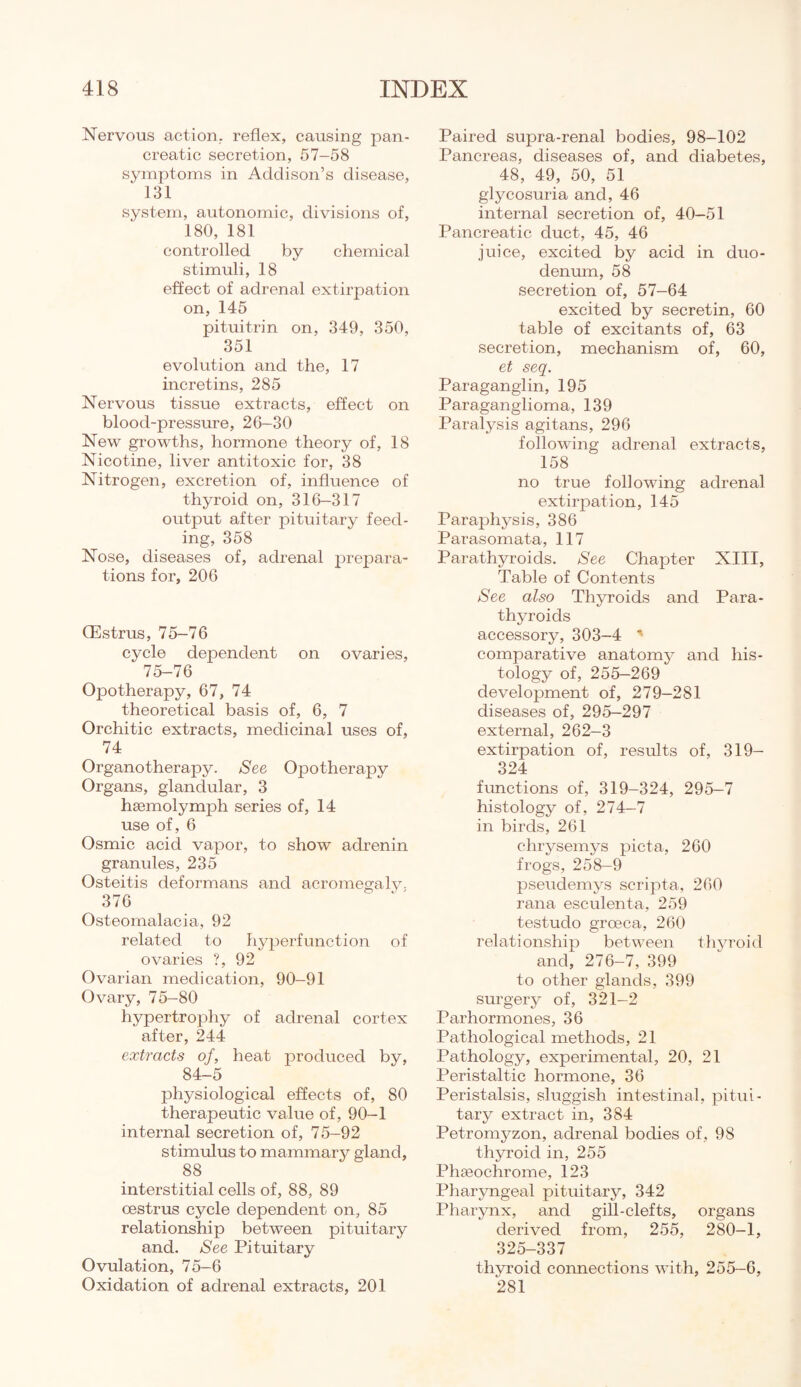 Nervous action, reflex, causing pan¬ creatic secretion, 57-58 symptoms in Addison’s disease, ‘ 131 system, autonomic, divisions of, 180, 181 controlled by chemical stimuli, 18 effect of adrenal extirpation on, 145 pituitrin on, 349, 350, 351 evolution and the, 17 incretins, 285 Nervous tissue extracts, effect on blood-pressure, 26-30 New growths, hormone theory of, 18 Nicotine, liver antitoxic for, 38 Nitrogen, excretion of, influence of thyroid on, 316-317 output after pituitary feed¬ ing, 358 Nose, diseases of, adrenal prepara¬ tions for, 206 (Estrus, 75-76 cycle dependent on ovaries, 75-76 Opotherapy, 67, 74 theoretical basis of, 6, 7 Orchitic extracts, medicinal uses of, 74 Organotherapy. See Opotherapy Organs, glandular, 3 hagmolymph series of, 14 use of, 6 Osmic acid vapor, to show adrenin granules, 235 Osteitis deformans and acromegaly. 376 Osteomalacia, 92 related to hyperfunction of ovaries ?, 92 Ovarian medication, 90-91 Ovary, 75-80 hypertrophy of adrenal cortex after, 244 extracts of, heat produced by, 84-5 physiological effects of, 80 therapeutic value of, 90-1 internal secretion of, 75-92 stimulus to mammary gland, 88 interstitial cells of, 88, 89 oestrus cycle dependent on, 85 relationship between pituitary and. See Pituitary Ovulation, 75-6 Oxidation of adrenal extracts, 201 Paired supra-renal bodies, 98-102 Pancreas, diseases of, and diabetes, 48, 49, 50, 51 glycosuria and, 46 internal secretion of, 40-51 Pancreatic duct, 45, 46 juice, excited by acid in duo¬ denum, 58 secretion of, 57-64 excited by secretin, 60 table of excitants of, 63 secretion, mechanism of, 60, et seq. Paraganglin, 195 Paraganglioma, 139 Paralysis agitans, 296 following adrenal extracts, 158 no true following adrenal extirpation, 145 Paraphysis, 386 Parasomata, 117 Parathyroids. See Chapter XIII, Table of Contents See also Thyroids and Para¬ thyroids accessory, 303—4 ' comparative anatomy and his¬ tology of, 255-269 development of, 279-281 diseases of, 295—297 external, 262-3 extirpation of, results of, 319— 324 functions of, 319-324, 295-7 histology of, 274-7 in birds, 261 chrysemys picta, 260 frogs, 258-9 pseudemys script a, 260 rana esculenta, 259 testudo groeca, 260 relationship between thyroid and, 276-7, 399 to other glands, 399 surgery of, 321-2 Parhormones, 36 Pathological methods, 21 Pathology, experimental, 20, 21 Peristaltic hormone, 36 Peristalsis, sluggish intestinal, pitui¬ tary extract in, 384 Petromyzon, adrenal bodies of, 98 thyroid in, 255 Phseochrome, 123 Pharyngeal pituitary, 342 Pharynx, and gill-clefts, organs derived from, 255, 280-1, 325-337 thyroid connections with, 255-6, 281