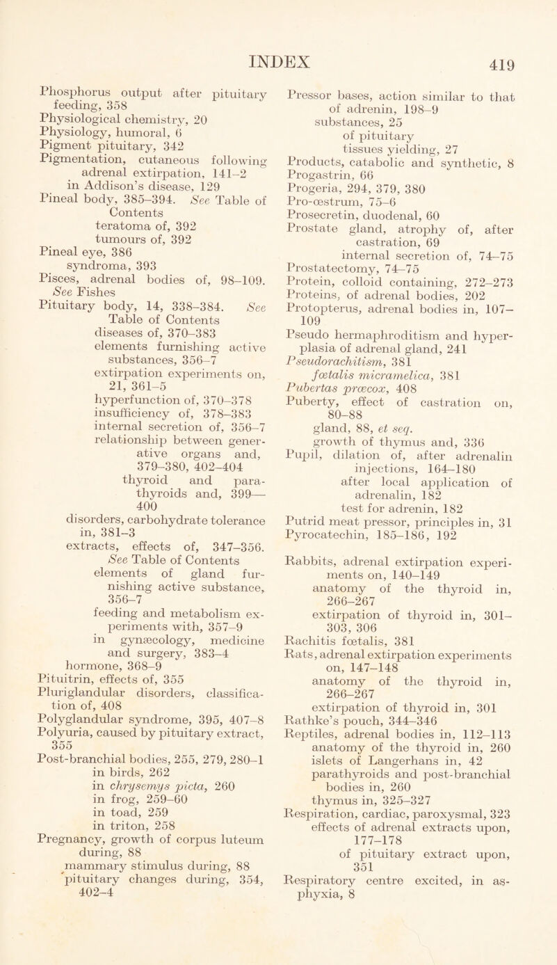 Phosphorus output after pituitary feeding, 358 Physiological chemistry, 20 Physiology, humoral, (1 Pigment pituitary, 342 Pigmentation, cutaneous following adrenal extirpation, 141-2 in Addison’s disease, 129 Pineal body, 385-394. See Table of Contents teratoma of, 392 tumours of, 392 Pineal eye, 386 syndroma, 393 Pisces, adrenal bodies of, 98-109. See Fishes Pituitary body, 14, 338-384. See Table of Contents diseases of, 370-383 elements furnishing active substances, 356-7 extirpation experiments on, 21, 361-5 liyperfmiction of, 370-378 insufficiency of, 378-383 internal secretion of, 356-7 relationship between gener¬ ative organs and, 379-380, 402-404 thyroid and para¬ thyroids and, 399—- 400 disorders, carbohydrate tolerance in, 381-3 extracts, effects of, 347-356. See Table of Contents elements of gland fur¬ nishing active substance, 356-7 feeding and metabolism ex¬ periments with, 357-9 in gynaecology, medicine and surgery, 383-4 hormone, 368-9 Pituitrin, effects of, 355 Pluriglandular disorders, classifica¬ tion of, 408 Polyglandular syndrome, 395, 407-8 Polyuria, caused by pituitary extract, 355 Post-branchial bodies, 255, 279, 280-1 in birds, 262 in chrysemys picta, 260 in frog, 259-60 in toad, 259 in triton, 258 Pregnancy, growth of corpus luteum during, 88 mammary stimulus during, 88 pituitary changes during, 354, 402-4 Pressor bases, action similar to that of adrenin, 198-9 substances, 25 of pituitary tissues yielding, 27 Products, catabolic and synthetic, 8 Progastrin, 66 Progeria, 294, 379, 380 Pro-oestrum, 75—6 Prosecretin, duodenal, 60 Prostate gland, atrophy of, after castration, 69 internal secretion of, 74-75 Prostatectomy, 74-75 Protein, colloid containing, 272—273 Proteins, of adrenal bodies, 202 Protopterus, adrenal bodies in, 107— 109 Pseudo hermaphroditism and hyper¬ plasia of adrenal gland, 241 Pseuclorachitism, 381 foetalis micramelica, 381 Pubertas prcecox, 408 Puberty, effect of castration on, 80-88 gland, 88, et seq. growth of thymus and, 336 Pupil, dilation of, after adrenalin injections, 164-180 after local application of adrenalin, 182 test for adrenin, 182 Putrid meat pressor, principles in, 31 Pyrocatechin, 185-186, 192 Rabbits, adrenal extirpation experi¬ ments on, 140-149 anatomy of the thyroid in, 266-267 extirpation of thyroid in, 301- 303, 306 Rachitis foetalis, 381 Rats, adrenal extirpation experiments on, 147-148 anatomy of the thyroid in, 266-267 extirpation of thyroid in, 301 Rathke’s pouch, 344—346 Reptiles, adrenal bodies in, 112-113 anatomy of the thyroid in, 260 islets of Langerhans in, 42 parathyroids and post-branchial bodies in, 260 thymus in, 325—327 Respiration, cardiac, paroxysmal, 323 effects of adrenal extracts upon, 177-178 of pituitary extract upon, 351 Respiratory centre excited, in as¬ phyxia, 8