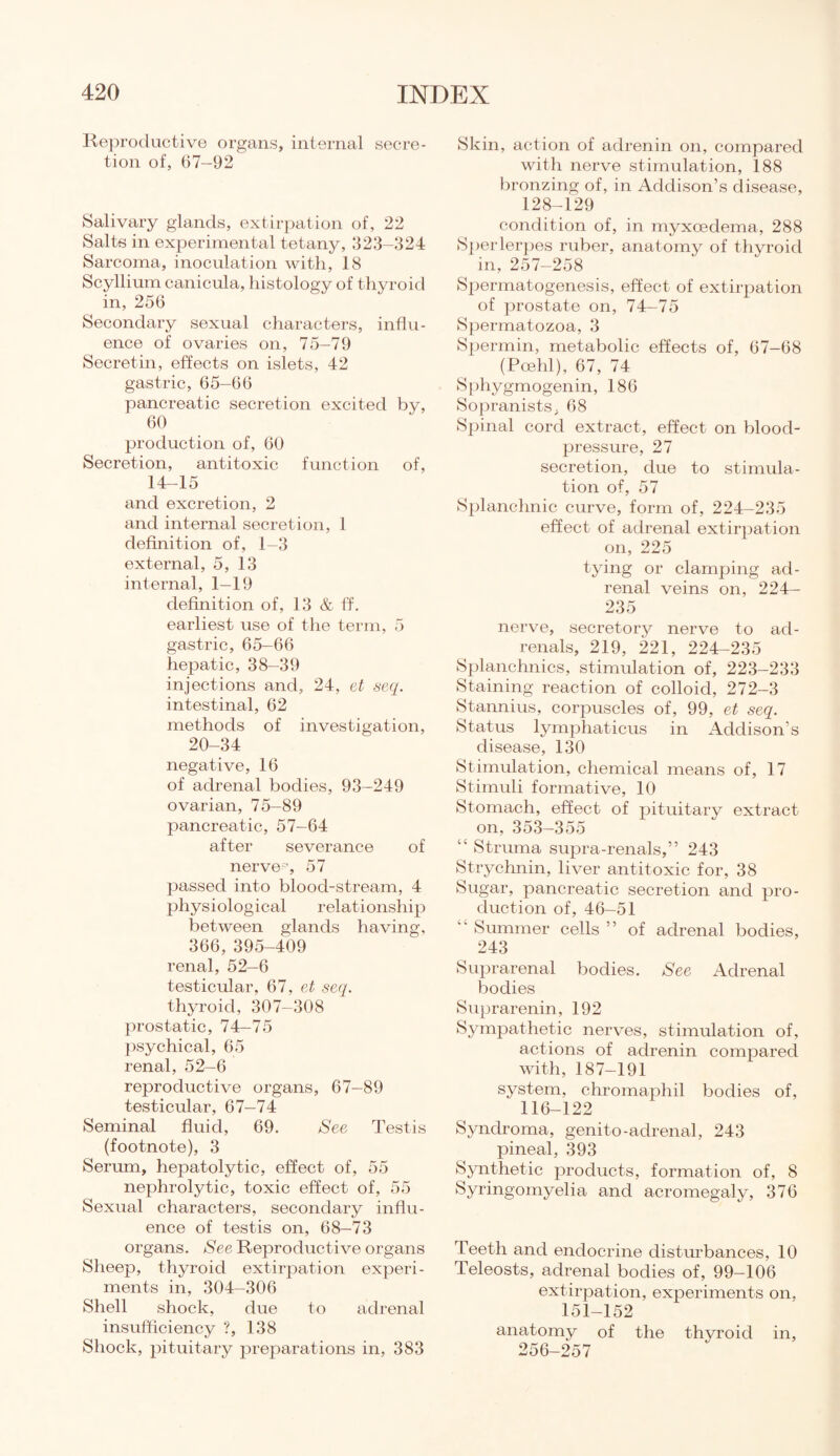 Reproductive organs, internal secre¬ tion of, 67-92 Salivary glands, extirpation of, 22 Salts in experimental tetany, 323-324 Sarcoma, inoculation with, 18 Scyllium canicula, histology of thyroid in, 256 Secondary sexual characters, influ¬ ence of ovaries on, 75-79 Secretin, effects on islets, 42 gastric, 65—66 pancreatic secretion excited by, 60 production of, 60 Secretion, antitoxic function of, 14-15 and excretion, 2 and internal secretion, 1 definition of, 1-3 external, 5, 13 internal, 1—19 definition of, 13 & ff. earliest use of the term, 5 gastric, 65-66 hepatic, 38-39 injections and, 24, et seq. intestinal, 62 methods of investigation, 20-34 negative, 16 of adrenal bodies, 93-249 ovarian, 75-89 pancreatic, 57-64 after severance of nerve0, 57 passed into blood-stream, 4 physiological relationship between glands having, 366, 395-409 renal, 52-6 testicular, 67, et seq. thyroid, 307-308 prostatic, 74-75 psychical, 65 renal, 52-6 reproductive organs, 67-89 testicular, 67-74 Seminal fluid, 69. See Testis (footnote), 3 Serum, hepatolytic, effect of, 55 nephrolytic, toxic effect of, 55 Sexual characters, secondary influ¬ ence of testis on, 68-73 organs. See Reproductive organs Sheep, thyroid extirpation experi¬ ments in, 304-306 Shell shock, due to adrenal insufficiency ?, 138 Shock, pituitary preparations in, 383 Skin, action of adrenin on, compared with nerve stimulation, 188 bronzing of, in Addison’s disease, 128-129 condition of, in myxoedema, 288 Sperlerpes ruber, anatomy of thyroid in, 257—258 Spermatogenesis, effect of extirpation of prostate on, 74-75 Spermatozoa, 3 Spermin, metabolic effects of, 67-68 (Poehl), 67, 74 Sphygmogenin, 186 Sopranists, 68 Spinal cord extract, effect on blood- pressure, 27 secretion, due to stimula¬ tion of, 57 Splanchnic curve, form of, 224-235 effect of adrenal extirpation on, 225 tying or clamping ad¬ renal veins on, 224- 235 nerve, secretory nerve to ad¬ renals, 219, 221, 224-235 Splanchnics, stimulation of, 223-233 Staining reaction of colloid, 272-3 Stannius, corpuscles of, 99, et seq. Status lymphaticus in Addison’s disease, 130 Stimulation, chemical means of, 17 Stimuli formative, 10 Stomach, effect of pituitary extract on, 353-355 “ Struma supra-renals,” 243 Strychnin, liver antitoxic for, 38 Sugar, pancreatic secretion and pro¬ duction of, 46-51  Summer cells ” of adrenal bodies, 243 Suprarenal bodies. See Adrenal bodies Suprarenin, 192 Sympathetic nerves, stimulation of, actions of adrenin compared with, 187-191 system, chromaphil bodies of, 116-122 Syndroma, genito-adrenal, 243 pineal, 393 Synthetic products, formation of, 8 Syringomyelia and acromegaly, 376 Teeth and endocrine disturbances, 10 Teleosts, adrenal bodies of, 99—106 extirpation, experiments on, 151-152 anatomy of the thyroid in, 256-257