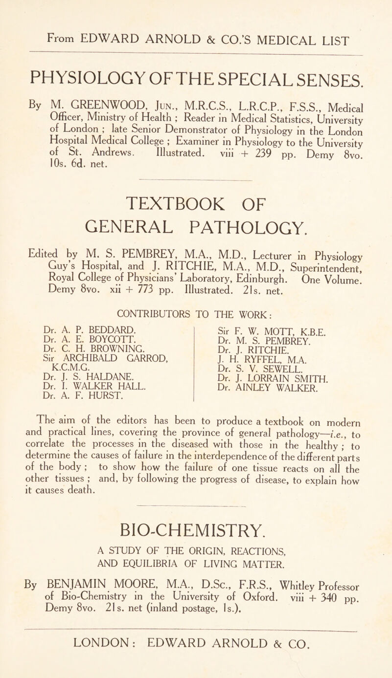 From EDWARD ARNOLD & CO.’S MEDICAL LIST PHYSIOLOGY OFTHE SPECIAL SENSES. By M. GREENWOOD, Jun., M.R.C.S., L.R.C.P., F.S.S., Medical Officer, Ministry of Health ; Reader in Medical Statistics, University of London ; late Senior Demonstrator of Physiology in the London Hospital Medical College ; Examiner in Physiology to the University of St. Andrews. Illustrated. viii + 239 pp. Demv 8vo. 10s. 6d. net. TEXTBOOK OF GENERAL PATHOLOGY. Edited by M. S. PEMBREY, M.A., M.D., Lecturer in Physiology Guy’s Hospital, and J. RITCHIE, M.A., M.D., Superintendent, Royal College of Physicians’ Laboratory, Edinburgh. One Volume. Demy 8vo. xii + 773 pp. Illustrated. 21s. net. CONTRIBUTORS Dr. A. P. BEDDARD. Dr. A. E. BOYCOTT. Dr. C. H. BROWNING. Sir ARCHIBALD GARROD, K.C.M.G. Dr. J. S. HALDANE. Dr. I. WALKER HALL. Dr. A. F. HURST. TO THE WORK: Sir F. W. MOTT, K.B.E. Dr. M. S. PEMBREY. Dr. J. RITCHIE. J. H. RYFFEL, M.A. Dr. S. V. SEWELL. Dr. J. LORRAIN SMITH. Dr. AINLEY WALKER. The aim of the editors has been to produce a textbook on modern and practical lines, covering the province of general pathology—i.eto correlate the processes in the diseased with those in the healthy ; to determine the causes of failure in the interdependence of the different parts of the body ; to show how the failure of one tissue reacts on all the other tissues ; and, by following the progress of disease, to explain how it causes death. BIO-CHEMISTRY. A STUDY OF THE ORIGIN, REACTIONS, AND EQUILIBRIA OF LIVING MATTER. By BENJAMIN MOORE, M.A., D.Sc., F.R.S., Whitley Professor of Bio-Chemistry in the University of Oxford, viii + 340 pp. Demy 8vo. 21s. net (inland postage, Is.).