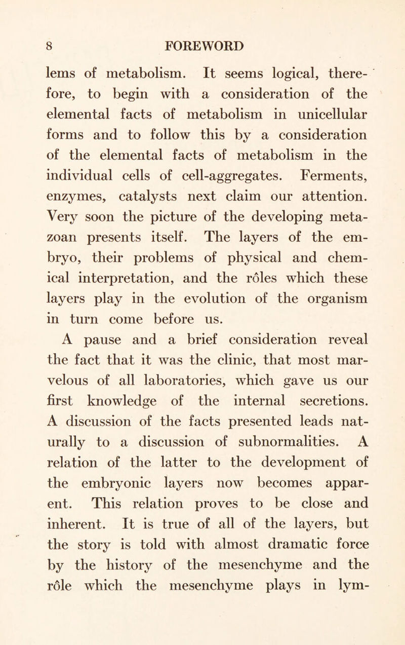 lems of metabolism. It seems logical, there¬ fore, to begin with a consideration of the elemental facts of metabolism in unicellular forms and to follow this by a consideration of the elemental facts of metabolism in the individual cells of cell-aggregates. Ferments, enzymes, catalysts next claim our attention. Very soon the picture of the developing meta¬ zoan presents itself. The layers of the em¬ bryo, their problems of physical and chem¬ ical interpretation, and the roles which these layers play in the evolution of the organism in turn come before us. A pause and a brief consideration reveal the fact that it was the clinic, that most mar¬ velous of all laboratories, which gave us our first knowledge of the internal secretions. A discussion of the facts presented leads nat¬ urally to a discussion of subnormalities. A relation of the latter to the development of the embryonic layers now becomes appar¬ ent. This relation proves to be close and inherent. It is true of all of the layers, but the story is told with almost dramatic force by the history of the mesenchyme and the role which the mesenchyme plays in lym-