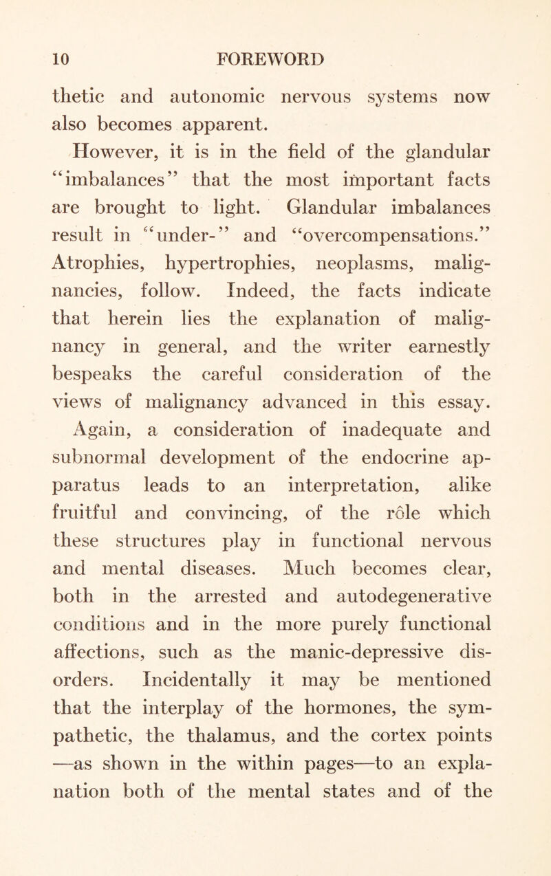 thetic and autonomic nervous systems now also becomes apparent. However, it is in the field of the glandular imbalances’5 that the most important facts are brought to light. Glandular imbalances result in “under-” and “overcompensations.” Atrophies, hypertrophies, neoplasms, malig¬ nancies, follow. Indeed, the facts indicate that herein lies the explanation of malig¬ nancy in general, and the writer earnestly bespeaks the careful consideration of the views of malignancy advanced in this essay. Again, a consideration of inadequate and subnormal development of the endocrine ap¬ paratus leads to an interpretation, alike fruitful and convincing, of the role which these structures play in functional nervous and mental diseases. Much becomes clear, both in the arrested and autodegenerative conditions and in the more purely functional affections, such as the manic-depressive dis¬ orders. Incidentally it may be mentioned that the interplay of the hormones, the sym¬ pathetic, the thalamus, and the cortex points —as showm in the within pages—to an expla¬ nation both of the mental states and of the