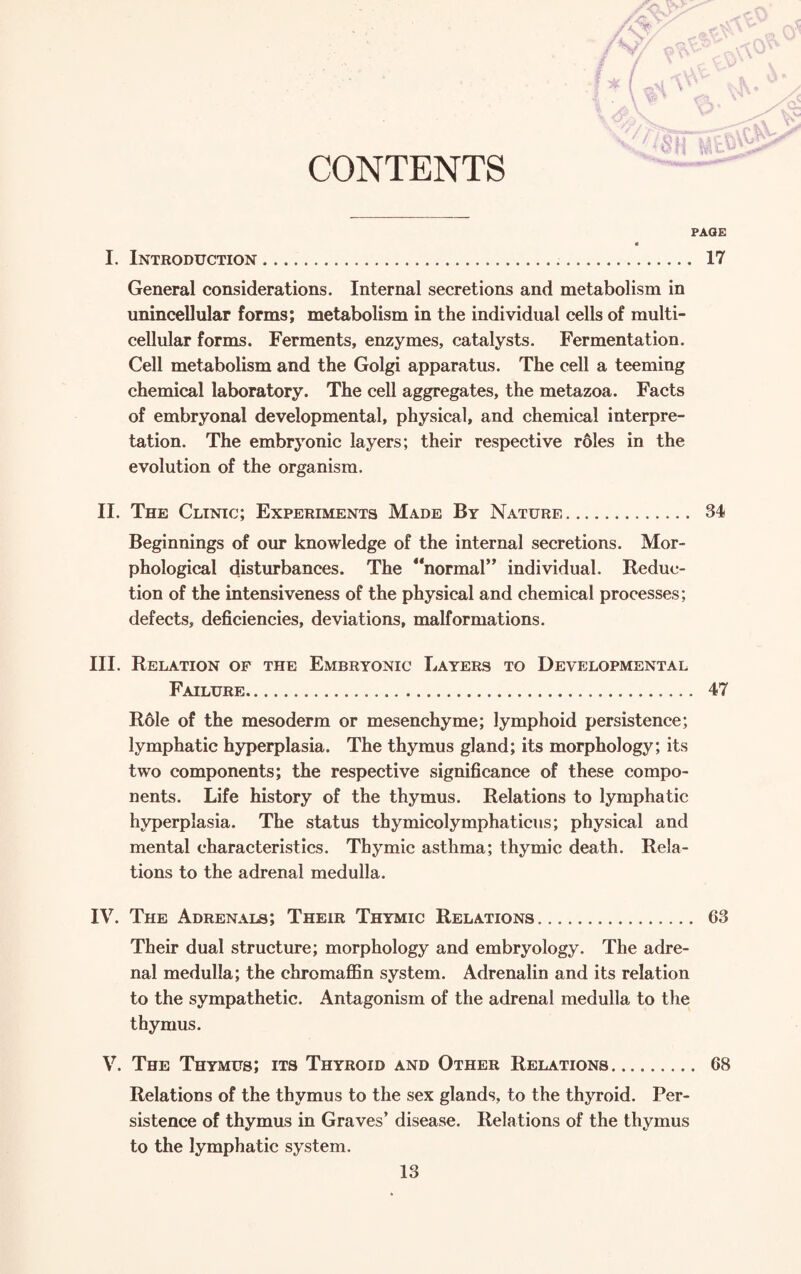 CONTENTS PAGE I. Introduction. 17 General considerations. Internal secretions and metabolism in unincellular forms; metabolism in the individual cells of multi¬ cellular forms. Ferments, enzymes, catalysts. Fermentation. Cell metabolism and the Golgi apparatus. The cell a teeming chemical laboratory. The cell aggregates, the metazoa. Facts of embryonal developmental, physical, and chemical interpre¬ tation. The embryonic layers; their respective roles in the evolution of the organism. II. The Clinic; Experiments Made By Nature. 34 Beginnings of our knowledge of the internal secretions. Mor¬ phological disturbances. The “normal” individual. Reduc¬ tion of the intensiveness of the physical and chemical processes; defects, deficiencies, deviations, malformations. III. Relation of the Embryonic Layers to Developmental Failure. 47 R61e of the mesoderm or mesenchyme; lymphoid persistence; lymphatic hyperplasia. The thymus gland; its morphology; its two components; the respective significance of these compo¬ nents. Life history of the thymus. Relations to lymphatic hyperplasia. The status thymicolymphaticus; physical and mental characteristics. Thymic asthma; thymic death. Rela¬ tions to the adrenal medulla. IV. The Adrenals; Their Thymic Relations. 63 Their dual structure; morphology and embryology. The adre¬ nal medulla; the chromaffin system. Adrenalin and its relation to the sympathetic. Antagonism of the adrenal medulla to the thymus. V. The Thymus; its Thyroid and Other Relations. 68 Relations of the thymus to the sex glands, to the thyroid. Per¬ sistence of thymus in Graves’ disease. Relations of the thymus to the lymphatic system.