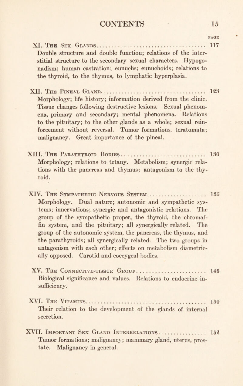 XI. The Sex Glands. Double structure and double function; relations of the inter¬ stitial structure to the secondary sexual characters. Hypogo¬ nadism; human castration; eunuchs; eunuchoids; relations to the thyroid, to the thymus, to lymphatic hyperplasia. XII. The Pineal Gland. Morphology; life history; information derived from the clinic. Tissue changes following destructive lesions. Sexual phenom¬ ena, primary and secondary; mental phenomena. Relations to the pituitary; to the other glands as a whole; sexual rein¬ forcement without reversal. Tumor formations, teratomata; malignancy. Great importance of the pineal. XIII, The Parathyroid Bodies. Morphology; relations to tetany. Metabolism; synergic rela¬ tions with the pancreas and thymus; antagonism to the thy¬ roid. XIV. The Sympathetic Nervous System. Morphology. Dual nature; autonomic and sympathetic sys¬ tems; innervations; synergic and antagonistic relations. The group of the sympathetic proper, the thyroid, the chromaf¬ fin system, and the pituitary; all synergically related. The group of the autonomic system, the pancreas, the thymus, and the parathyroids; all synergically related. The two groups in antagonism with each other; effects on metabolism diametric¬ ally opposed. Carotid and coccygeal bodies. XV. The Connective-tissue Group. Biological significance and values. Relations to endocrine in¬ sufficiency. XVI. The Vitamins. Their relation to the development of the glands of internal secretion. XVII. Important Sex Gland Interrelations. Tumor formations; malignancy; mammary gland, uterus, pros¬ tate. Malignancy in general. 'AGE 117 123 ISO 135 146 150 152