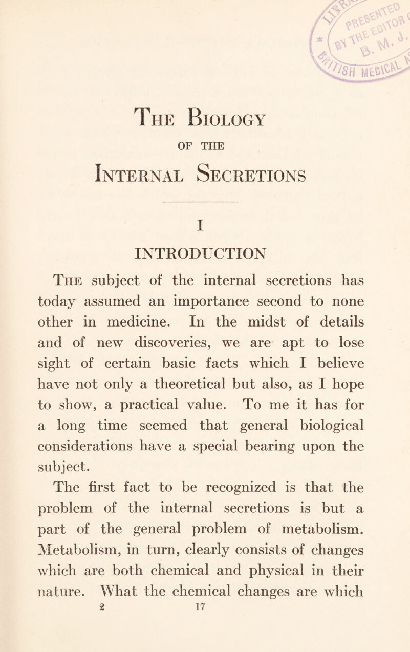 * ( >i -^\aV' ,vjV 0 a The Biology OF THE Internal Secretions i INTRODUCTION The subject of the internal secretions has today assumed an importance second to none other in medicine. In the midst of details and of new discoveries, we are apt to lose sight of certain basic facts which I believe have not only a theoretical but also, as I hope to show, a practical value. To me it has for a long time seemed that general biological considerations have a special bearing upon the subject. The first fact to be recognized is that the problem of the internal secretions is but a part of the general problem of metabolism. Metabolism, in turn, clearly consists of changes which are both chemical and physical in their nature. What the chemical changes are which