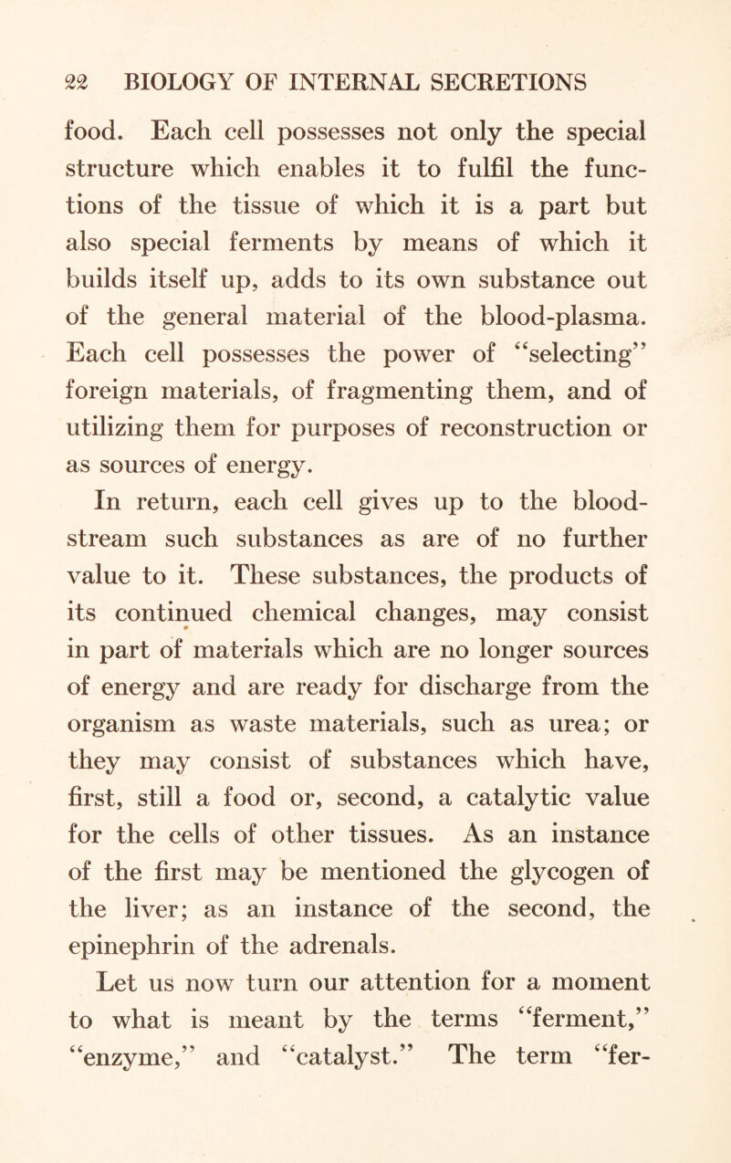 food. Each cell possesses not only the special structure which enables it to fulfil the func¬ tions of the tissue of which it is a part but also special ferments by means of which it builds itself up, adds to its own substance out of the general material of the blood-plasma. Each cell possesses the power of “selecting” foreign materials, of fragmenting them, and of utilizing them for purposes of reconstruction or as sources of energy. In return, each cell gives up to the blood¬ stream such substances as are of no further value to it. These substances, the products of its continued chemical changes, may consist in part of materials which are no longer sources of energy and are ready for discharge from the organism as waste materials, such as urea; or they may consist of substances which have, first, still a food or, second, a catalytic value for the cells of other tissues. As an instance of the first may be mentioned the glycogen of the liver; as an instance of the second, the epinephrin of the adrenals. Let us now turn our attention for a moment to what is meant by the terms “ferment,” “enzyme,” and “catalyst.” The term “fer-