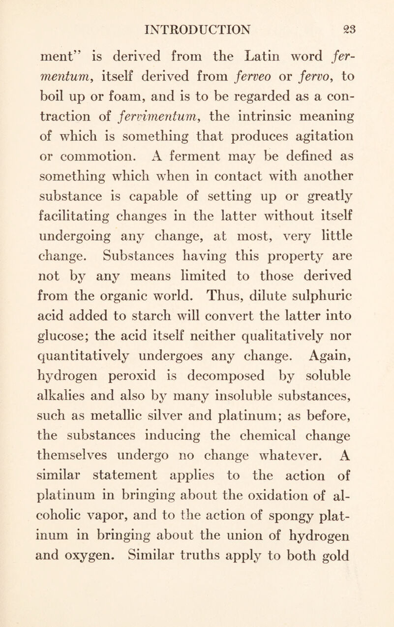 ment” is derived from the Latin word fer- mentum, itself derived from ferveo or fervo, to boil up or foam, and is to be regarded as a con¬ traction of fervimentum, the intrinsic meaning of which is something that produces agitation or commotion. A ferment may be defined as something which when in contact with another substance is capable of setting up or greatly facilitating changes in the latter without itself undergoing any change, at most, very little change. Substances having this property are not by any means limited to those derived from the organic world. Thus, dilute sulphuric acid added to starch will convert the latter into glucose; the acid itself neither qualitatively nor quantitatively undergoes any change. Again, hydrogen peroxid is decomposed by soluble alkalies and also by many insoluble substances, such as metallic silver and platinum; as before, the substances inducing the chemical change themselves undergo no change whatever. A similar statement applies to the action of platinum in bringing about the oxidation of al¬ coholic vapor, and to the action of spongy plat¬ inum in bringing about the union of hydrogen and oxygen. Similar truths apply to both gold