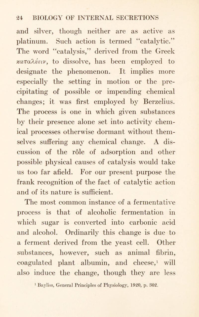 and silver, though neither are as active as platinum. Such action is termed “catalytic.” The word “catalysis,” derived from the Greek xaraXvEiv, to dissolve, has been employed to designate the phenomenon. It implies more especially the setting in motion or the pre¬ cipitating of possible or impending chemical changes; it was first employed by Berzelius. The process is one in which given substances by their presence alone set into activity chem¬ ical processes otherwise dormant without them¬ selves suffering any chemical change. A dis¬ cussion of the role of adsorption and other possible physical causes of catalysis would take us too far afield. For our present purpose the frank recognition of the fact of catalytic action and of its nature is sufficient. The most common instance of a fermentative process is that of alcoholic fermentation in which sugar is converted into carbonic acid and alcohol. Ordinarily this change is due to a ferment derived from the yeast cell. Other substances, however, such as animal fibrin, coagulated plant albumin, and cheese,1 will also induce the change, though they are less 1 Bayliss, General Principles of Physiology, 1920, p. 302.