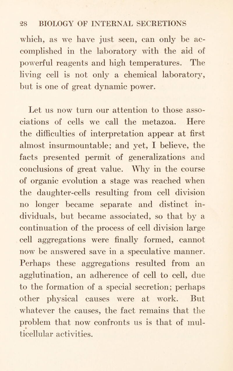 which, as we have just seen, can only be ac¬ complished in the laboratory with the aid of powerful reagents and high temperatures. The living cell is not only a chemical laboratory, but is one of great dynamic power. Let us now turn our attention to those asso¬ ciations of cells we call the metazoa. Here the difficulties of interpretation appear at first almost insurmountable; and yet, I believe, the facts presented permit of generalizations and conclusions of great value. Why in the course of organic evolution a stage was reached when the daughter-cells resulting from cell division no longer became separate and distinct in¬ dividuals, but became associated, so that by a continuation of the process of cell division large cell aggregations were finally formed, cannot now be answered save in a speculative manner. Perhaps these aggregations resulted from an agglutination, an adherence of cell to cell, due to the formation of a special secretion; perhaps other physical causes were at work. But whatever the causes, the fact remains that the problem that now confronts us is that of mul- ticellular activities.