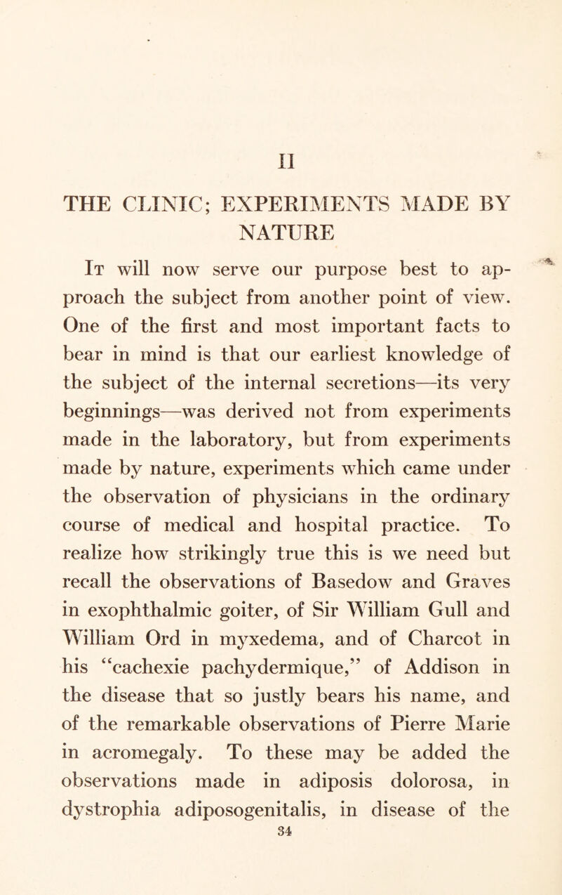 II THE CLINIC; EXPERIMENTS MADE BY NATURE It will now serve our purpose best to ap¬ proach the subject from another point of view. One of the first and most important facts to bear in mind is that our earliest knowledge of the subject of the internal secretions—its very beginnings—was derived not from experiments made in the laboratory, but from experiments made by nature, experiments which came under the observation of physicians in the ordinary course of medical and hospital practice. To realize how strikingly true this is we need but recall the observations of Basedow and Graves in exophthalmic goiter, of Sir William Gull and William Ord in myxedema, and of Charcot in his “cachexie pachydermique,” of Addison in the disease that so justly bears his name, and of the remarkable observations of Pierre Marie in acromegaly. To these may be added the observations made in adiposis dolorosa, in dystrophia adiposogenitalis, in disease of the