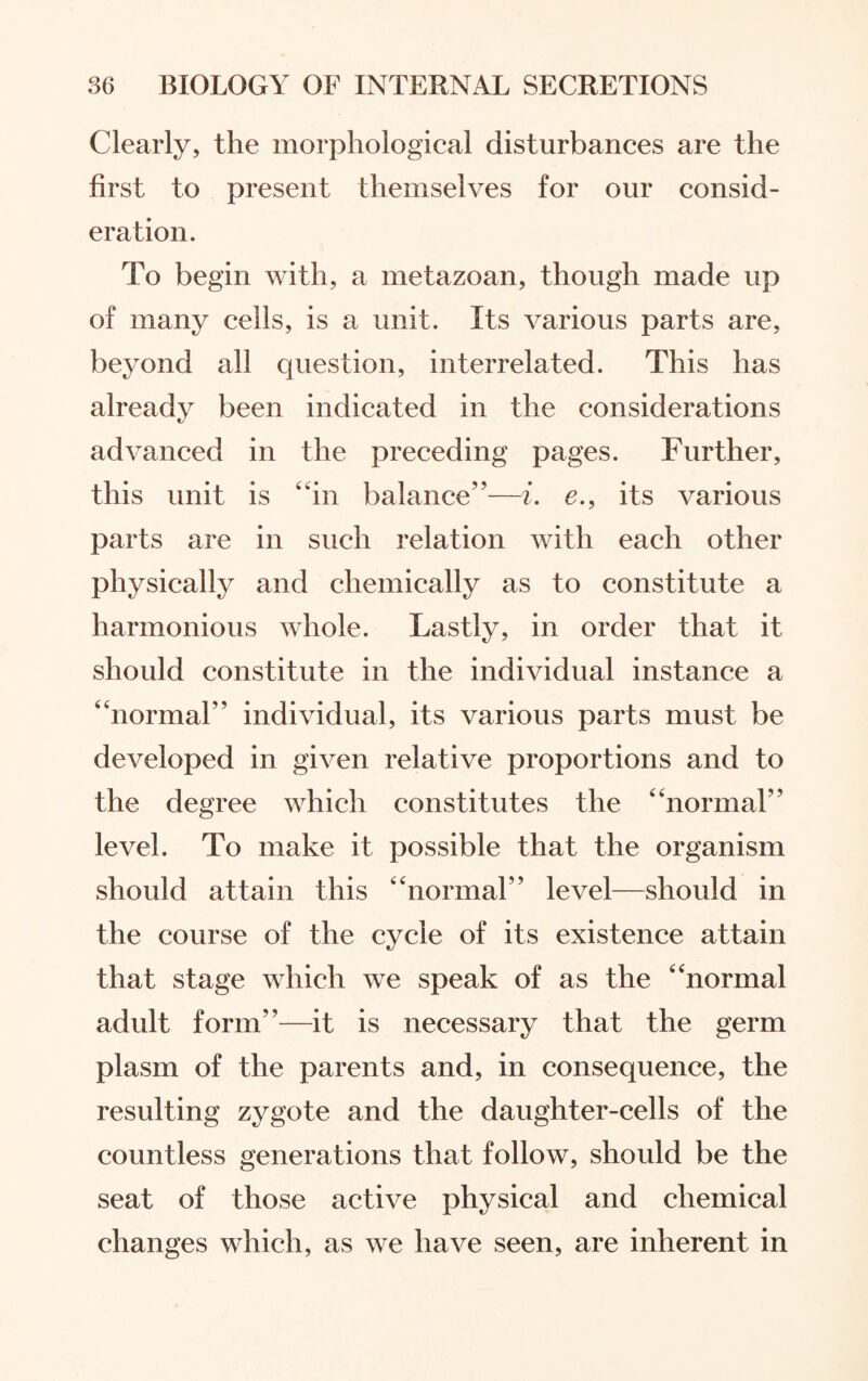 Clearly, the morphological disturbances are the first to present themselves for our consid¬ eration. To begin with, a metazoan, though made up of many cells, is a unit. Its various parts are, beyond all question, interrelated. This has already been indicated in the considerations advanced in the preceding pages. Further, this unit is “in balance”—i. e., its various parts are in such relation with each other physically and chemically as to constitute a harmonious whole. Lastly, in order that it should constitute in the individual instance a “normal” individual, its various parts must be developed in given relative proportions and to the degree which constitutes the “normal” level. To make it possible that the organism should attain this “normal” level—should in the course of the cycle of its existence attain that stage which we speak of as the “normal adult form”—it is necessary that the germ plasm of the parents and, in consequence, the resulting zygote and the daughter-cells of the countless generations that follow, should be the seat of those active physical and chemical changes which, as we have seen, are inherent in