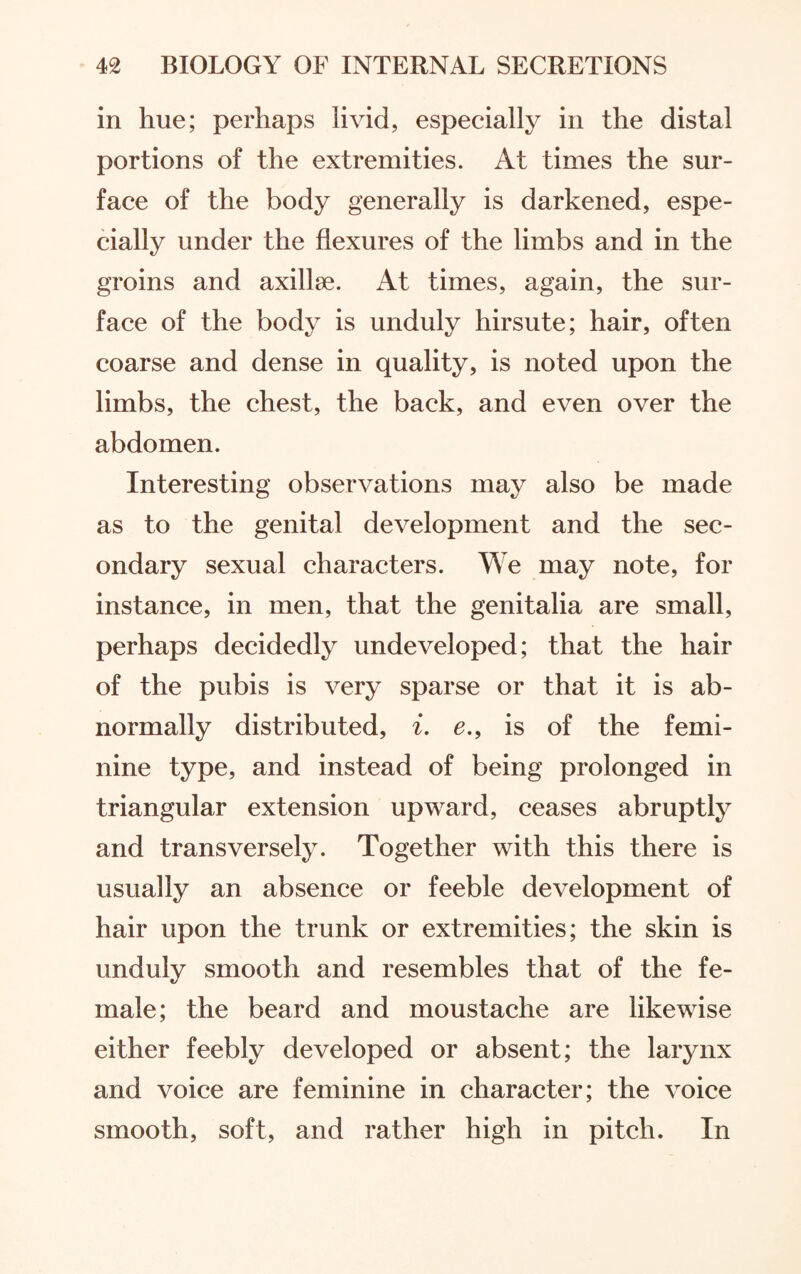 in hue; perhaps livid, especially in the distal portions of the extremities. At times the sur¬ face of the body generally is darkened, espe¬ cially under the flexures of the limbs and in the groins and axillae. At times, again, the sur¬ face of the body is unduly hirsute; hair, often coarse and dense in quality, is noted upon the limbs, the chest, the back, and even over the abdomen. Interesting observations may also be made as to the genital development and the sec¬ ondary sexual characters. We may note, for instance, in men, that the genitalia are small, perhaps decidedly undeveloped; that the hair of the pubis is very sparse or that it is ab¬ normally distributed, i. e., is of the femi¬ nine type, and instead of being prolonged in triangular extension upward, ceases abruptly and transversely. Together with this there is usually an absence or feeble development of hair upon the trunk or extremities; the skin is unduly smooth and resembles that of the fe¬ male; the beard and moustache are likewise either feebly developed or absent; the larynx and voice are feminine in character; the voice smooth, soft, and rather high in pitch. In