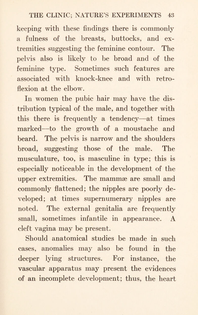 keeping with these findings there is commonly a fulness of the breasts, buttocks, and ex¬ tremities suggesting the feminine contour. The pelvis also is likely to be broad and of the feminine type. Sometimes such features are associated with knock-knee and with retro¬ flexion at the elbow. In women the pubic hair may have the dis¬ tribution typical of the male, and together with this there is frequently a tendency—at times marked—to the growth of a moustache and beard. The pelvis is narrow and the shoulders broad, suggesting those of the male. The musculature, too, is masculine in type; this is especially noticeable in the development of the upper extremities. The mammae are small and commonly flattened; the nipples are poorly de¬ veloped ; at times supernumerary nipples are noted. The external genitalia are frequently small, sometimes infantile in appearance. A cleft vagina may be present. Should anatomical studies be made in such cases, anomalies may also be found in the deeper lying structures. For instance, the vascular apparatus may present the evidences of an incomplete development; thus, the heart