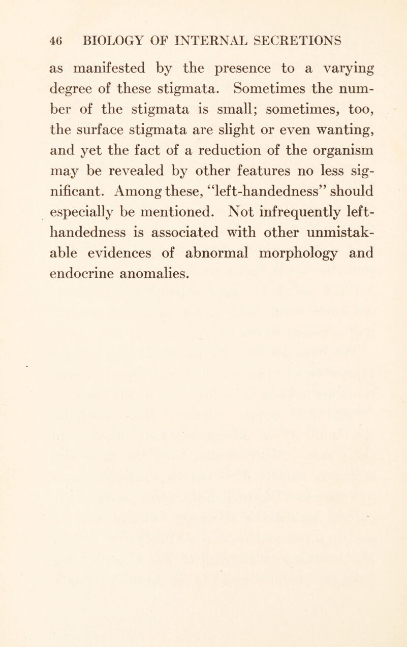 as manifested by the presence to a varying degree of these stigmata. Sometimes the num¬ ber of the stigmata is small; sometimes, too, the surface stigmata are slight or even wanting, and yet the fact of a reduction of the organism may be revealed by other features no less sig¬ nificant. Among these, “left-handedness” should especially be mentioned. Not infrequently left- handedness is associated with other unmistak¬ able evidences of abnormal morphology and endocrine anomalies.