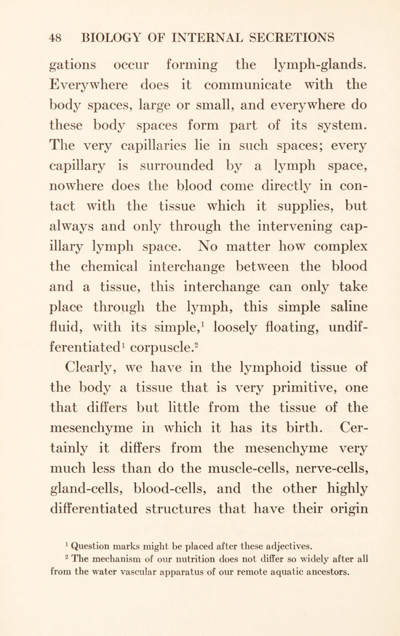 gations occur forming the lymph-glands. Everywhere does it communicate with the body spaces, large or small, and everywhere do these body spaces form part of its system. The very capillaries lie in such spaces; every capillary is surrounded by a lymph space, nowhere does the blood come directly in con¬ tact with the tissue which it supplies, but always and only through the intervening cap¬ illary lymph space. No matter how complex the chemical interchange between the blood and a tissue, this interchange can only take place through the lymph, this simple saline fluid, with its simple,1 loosely floating, undif¬ ferentiated1 corpuscle.2 Clearly, we have in the lymphoid tissue of the body a tissue that is very primitive, one that differs but little from the tissue of the mesenchyme in which it has its birth. Cer¬ tainly it differs from the mesenchyme very much less than do the muscle-cells, nerve-cells, gland-cells, blood-cells, and the other highly differentiated structures that have their origin 1 Question marks might be placed after these adjectives. 2 The mechanism of our nutrition does not differ so widely after all from the water vascular apparatus of our remote aquatic ancestors.