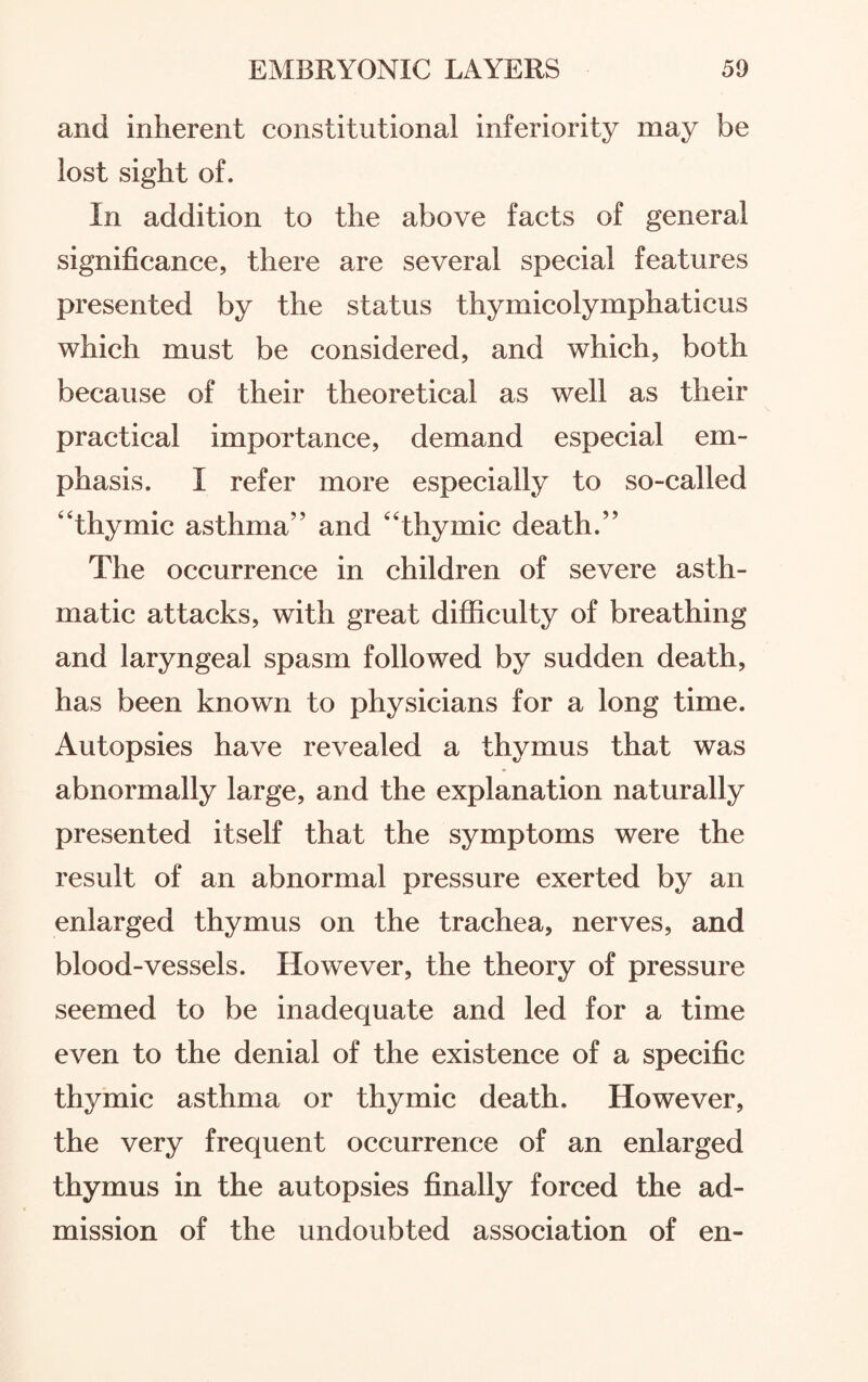and inherent constitutional inferiority may be lost sight of. In addition to the above facts of general significance, there are several special features presented by the status thymicolymphaticus which must be considered, and which, both because of their theoretical as well as their practical importance, demand especial em¬ phasis. I refer more especially to so-called “thymic asthma” and “thymic death.” The occurrence in children of severe asth¬ matic attacks, with great difficulty of breathing and laryngeal spasm followed by sudden death, has been known to physicians for a long time. Autopsies have revealed a thymus that was abnormally large, and the explanation naturally presented itself that the symptoms were the result of an abnormal pressure exerted by an enlarged thymus on the trachea, nerves, and blood-vessels. However, the theory of pressure seemed to be inadequate and led for a time even to the denial of the existence of a specific thymic asthma or thymic death. However, the very frequent occurrence of an enlarged thymus in the autopsies finally forced the ad¬ mission of the undoubted association of en-