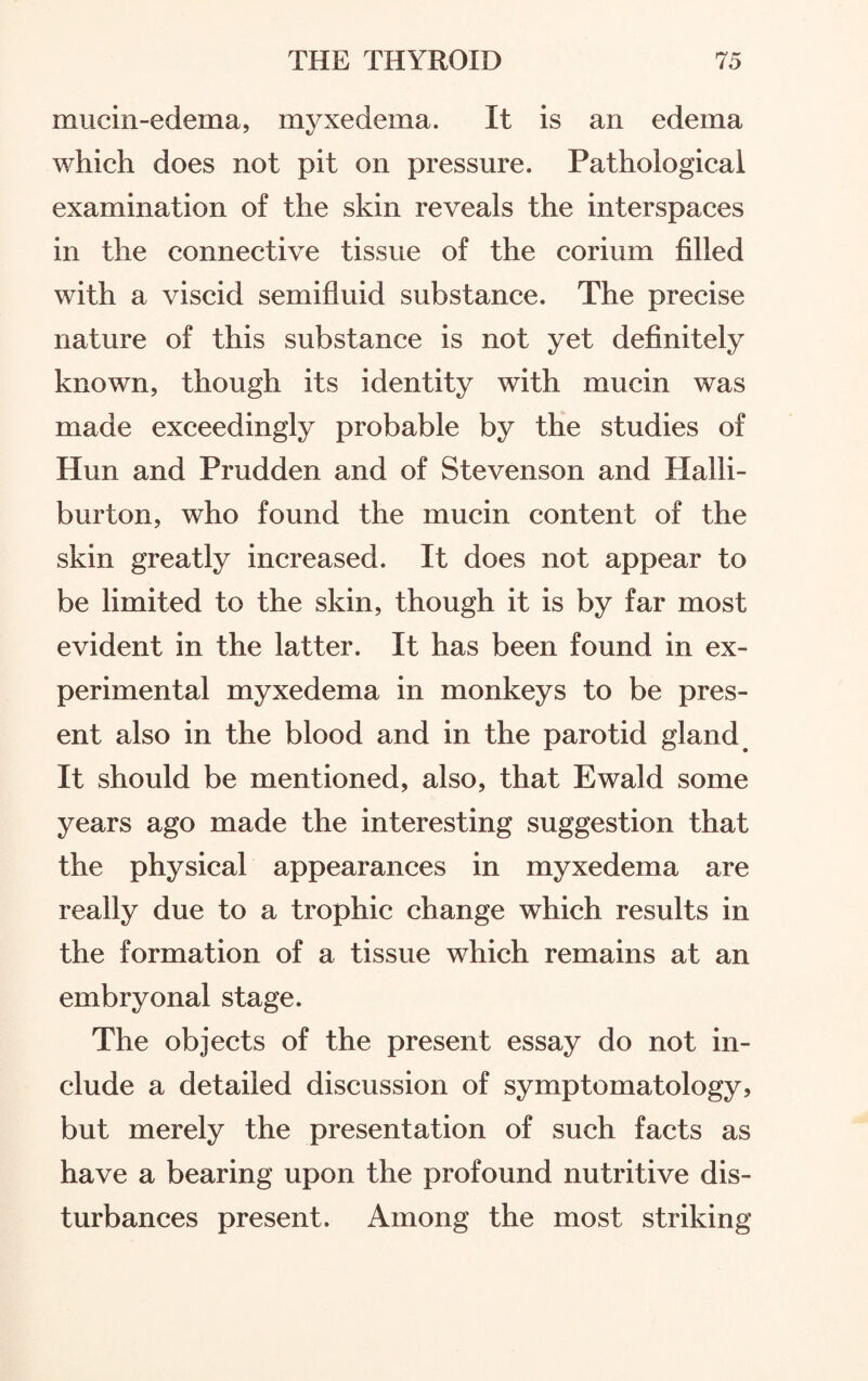 mucin-edema, myxedema. It is an edema which does not pit on pressure. Pathological examination of the skin reveals the interspaces in the connective tissue of the corium filled with a viscid semifluid substance. The precise nature of this substance is not yet definitely known, though its identity with mucin was made exceedingly probable by the studies of Hun and Prudden and of Stevenson and Halli¬ burton, who found the mucin content of the skin greatly increased. It does not appear to be limited to the skin, though it is by far most evident in the latter. It has been found in ex¬ perimental myxedema in monkeys to be pres¬ ent also in the blood and in the parotid gland It should be mentioned, also, that Ewald some years ago made the interesting suggestion that the physical appearances in myxedema are really due to a trophic change which results in the formation of a tissue which remains at an embryonal stage. The objects of the present essay do not in¬ clude a detailed discussion of symptomatology, but merely the presentation of such facts as have a bearing upon the profound nutritive dis¬ turbances present. Among the most striking